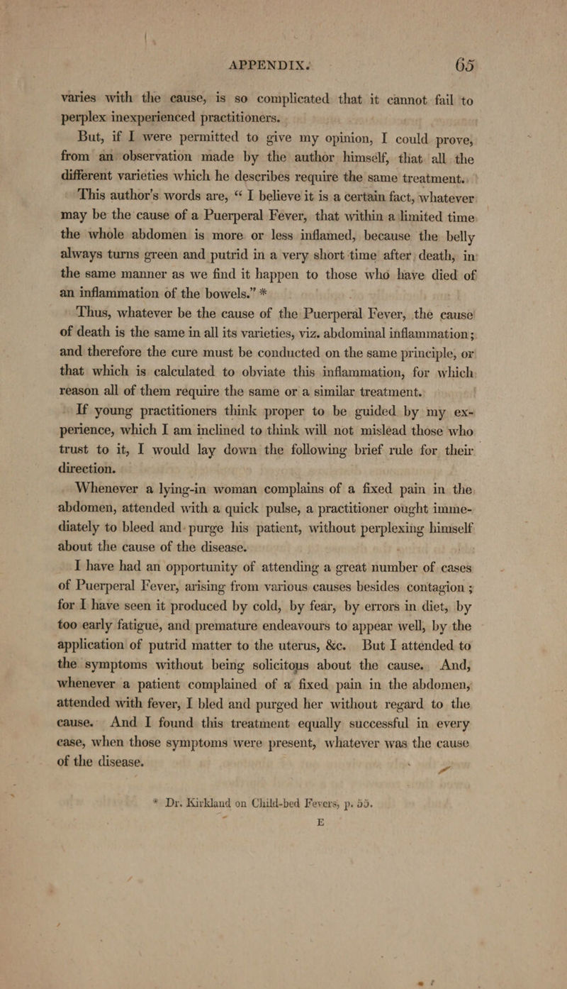 varies with the cause, is so complicated that it cannot fail to perplex inexperienced practitioners. But, if I were permitted to give my opinion, I could prove, from an observation made by the author himself, that all the different varieties which he describes require the same treatment.: ’ This author's words are, “ I believe it is a certain fact, whatever may be the cause of a Puerperal Fever, that within a limited time. the whole abdomen is more. or less inflamed, because the belly always turns green and putrid in a very short time after) death, in’ the same manner as we find it happen to those who have died of an inflammation of the bowels.” * Thus, whatever be the cause of the Puerperal Fever, the cause of death is the same in all its varieties, viz. abdominal inflammation; and therefore the cure must be conducted on the same principle, or that which is calculated to obviate this inflammation, for which reason all of them require the same or a similar treatment. If young practitioners think proper to be guided by my ex- perience, which I am inclined to think will not mislead those who trust to it, I would lay down the following brief rule for their direction. Whenever a lying-in woman complains of a fixed pain in the abdomen, attended with a quick pulse, a practitioner ought imme- diately to bleed and: purge his patient, without perplexing himself about the cause of the disease. | ils I have had an opportunity of attending a great number of cases of Puerperal Fever, arising from various causes besides contagion ; for I have seen it produced by cold, by fear, by errors in diet, by too early fatigue, and premature endeavours to appear well, by the application of putrid matter to the uterus, &amp;c. But I attended to the symptoms without being solicitons about the cause. And, whenever a patient complained of a fixed pain in the abdomen, attended with fever, I bled and purged her without regard to the cause. And I found this treatment equally successful in every ease, when those symptoms were present, whatever was the cause of the disease. + malts * Dr, Kirkland on Child-bed Fevers, p. 5. ‘ E