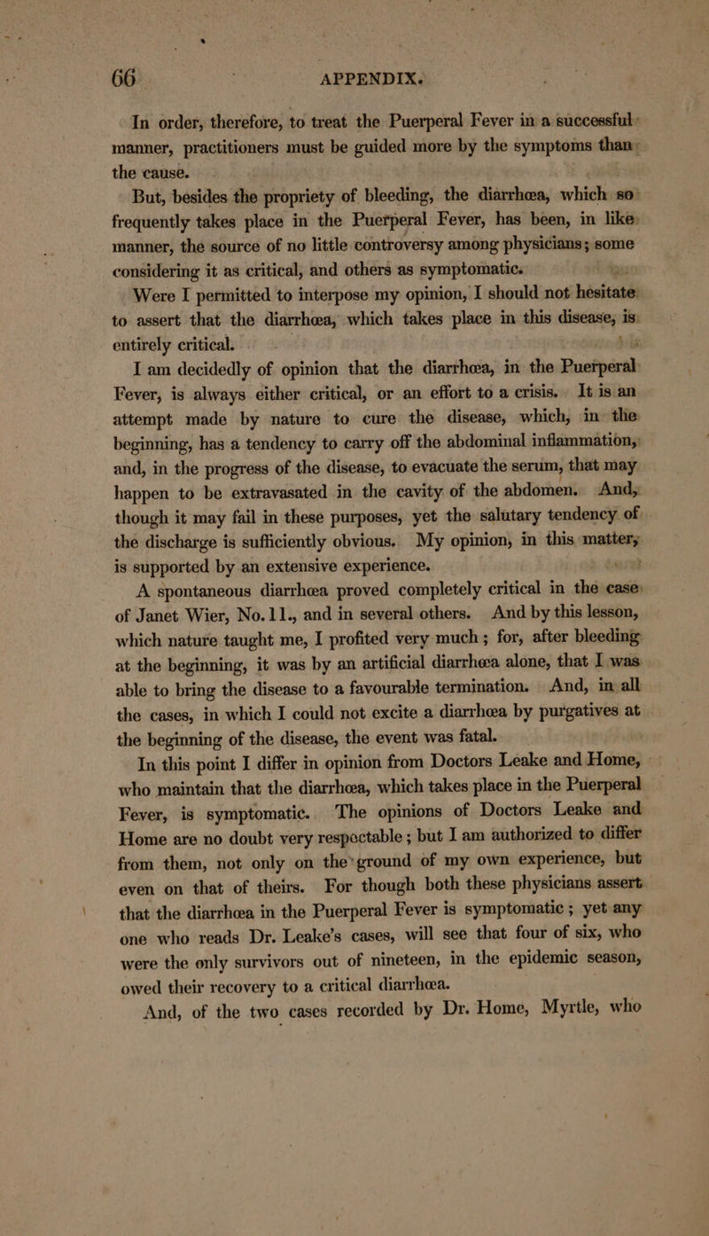 In order, therefore, to treat the Puerperal Fever in a successful: manner, practitioners must be guided more by the symptoms than: the cause. But, besides the propriety of bleeding, the diarrhea, srliiches 80° frequently takes place in the Puerperal Fever, has been, in like: manner, the source of no little controversy among physicians y: some considering it as critical, and others as symptomatic. Were I permitted to interpose my opinion, I should not bisisaa to assert that the diarrhea, which takes place in this meena is. entirely critical. I am decidedly of opinion that the Aiouitinda, in the Puefperth Fever, is always either critical, or an effort to a crisis. It is an attempt made by nature to cure the disease, which, in the beginning, has a tendency to carry off the abdominal inflammation;: and, in the progress of the disease, to evacuate the serum, that may happen to be extravasated in the cavity of the abdomen. And, though it may fail in these purposes, yet the salutary tendency of) the discharge is sufficiently obvious. My opinion, in this mattery is supported by an extensive experience. beret A spontaneous diarrhea proved completely critical in the case of Janet Wier, No.11., and in several others. And by this lesson, which nature taught me, I profited very much ; for, after bleeding at the beginning, it was by an artificial diarrheca alone, that I was able to bring the disease to a favourable termination. And, in all the cases, in which I could not excite a diarrhea by purgatives at - the beginning of the disease, the event was fatal. In this point I differ in opinion from Doctors Leake and Home, — who maintain that the diarrhoea, which takes place in the Puerperal Feyer, is symptomatic.. The opinions of Doctors Leake and Home are no doubt very respectable ; but I am authorized to differ from them, not only on the*ground of my own experience, but even on that of theirs. For though both these physicians assert that the diarrhea in the Puerperal Fever is symptomatic ; yet any one who reads Dr. Leake’s cases, will see that four of six, who were the only survivors out of nineteen, in the epidemic season, owed their recovery to a critical diarrhoea. | And, of the two cases recorded by Dr. Home, Myrtle, who