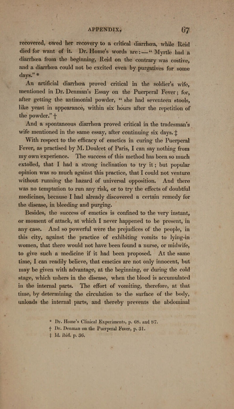 recovered, owed her recovery to a critical diarrhoea, while Reid died for want of it. Dr. Home’s words are:— “ Myrtle had a diarrhea from the beginning, Reid on the contrary was costive, and a diarrhea could not be excited even by. purgatives for some days.” * An artificial diarrhea proved critical in the soldier's wife, mentioned in Dr. Denman’s Essay on the Puerperal Fever ; for, after getting the antimonial powder, “ she had seventeen stools, like yeast in appearance, within six hours after the repetition of the powder.” + : And a spontaneous diarrhea proved critical in . the telat! Ss wife mentioned in the same essay, after continuing six days. t With respect to the efficacy of emetics in curing the Puerperal Fever, as practised by M. Doulcet of Paris, I can say nothing from my own experience. The success of this method has been so much extolled, that I had a strong inclination to try it; but popular opinion was so much against this practice, that I could not venture without running the hazard of universal opposition. And there was no temptation to run any risk, or to try the effects of doubtful medicines, because I had already discovered a certain remedy for the disease, in bleeding and purging. © Besides, the success of emetics is confined to the very instant, or moment of attack, at which I never happened to be present, in any case. And so powerful were the prejudices of the people, in this city, against the practice of exhibiting vomits to lying-in women, that there would not have. been found a nurse, or midwife, to give such a medicine if it had been proposed. At the same time, I can readily believe, that emetics are not only innocent, but may be given with advantage, at the beginning, or during the cold stage, which ushers in the disease, when the blood is accumulated in the internal parts. ‘The effort of vomiting, therefore, at that time, by determining the circulation to the surface of the body, unloads the internal parts, and thereby prevents the abdominal * Dr. Home’s Clinical Experiments, p. 68. and 87, + Dr. Denman on the Puerperal Fever, p. 31. ¢ Id. ibid. p. 36.