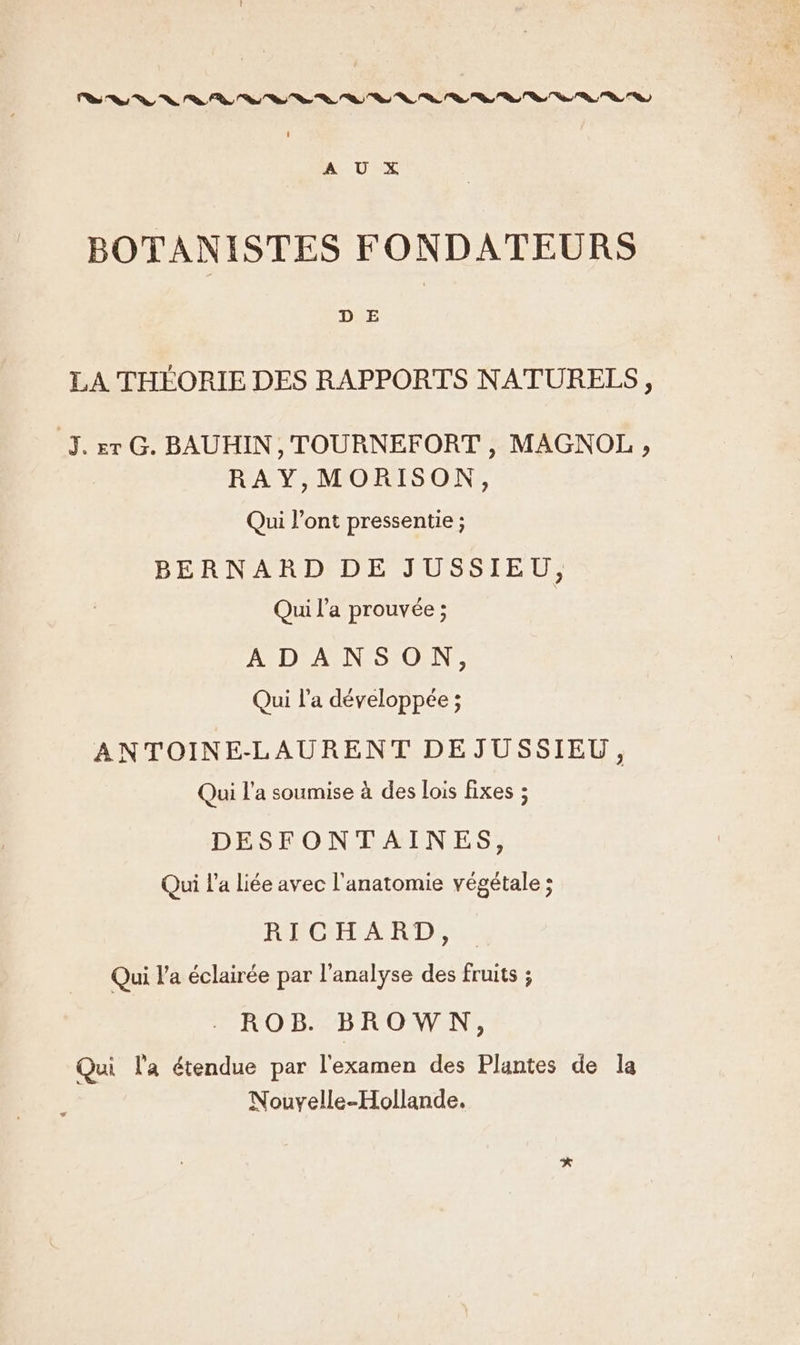 na “ln Van VS US a 4 vo %. Va Ta Sn VV, 9, S, Sa a, ve a 9 BOTANISTES FONDATEURS D E LA THÉORIE DES RAPPORTS NATURELS, J.rr G. BAUHIN, TOURNEFORT , MAGNOL , RAY,MORISON, Qui l’ont pressentie ; BERNARD DE JUSSIEU, Qui l’a prouvée ; AD: APNESIOENr Qui l’a développée ; ANTOINE-LAURENT DEJUSSIEU, Qui l’a soumise à des lois fixes ; DESFONTAINES, Qui l’a liée avec l'anatomie végétale ; FOROGHLATIECD, Qui l’a éclairée par l'analyse des fruits ; ROB. BROWN, Qui la étendue par l'examen des Plantes de la Nouvyelle-Hollande.