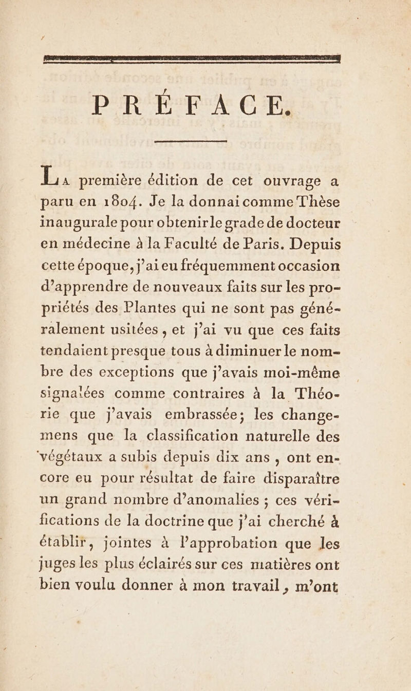 É première édition de cet ouvrage a paru en 1004. Je la donnai comme Thèse inaugurale pour obtenirle grade de docteur en médecine à la Faculté de Paris. Depuis cette époque, j’aieu fréquemment occasion d’apprendre de nouveaux faits sur les pro- priètés des Plantes qui ne sont pas géné- ralement usitées , et j’ai vu que ces faits tendaient presque tous à diminuer le nom- bre des exceptions que j'avais moi-même signaiées comme contraires à la Théo- rie que J'avais embrassée; les change- mens que la classification naturelle des végétaux a subis depuis dix ans , ont en- core eu pour résultat de faire disparaître un grand nombre d'anomalies ; ces véri- fications de la doctrine que j'ai cherché à établir, jointes à l’approbation que Jes juges les plus éclairés sur ces matières ont bien voulu donner à mon travail, m’ont