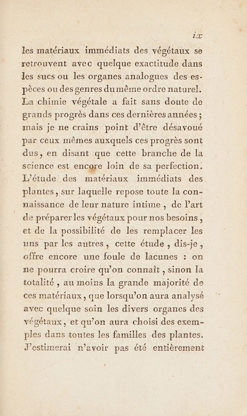 1X Jes matériaux immédiats des végétaux se retrouvent avec quelque exactitude dans les sucs ou les organes analogues des es. pèces ou des genres dumèême ordre naturel, La chimie végétale a fait sans doute de orands progrès dans ces dernières années ; mais je ne crains point d’être désavoué par ceux mêmes auxquels ces progrès sont dus, en disant que cette branche de la science est encore loin de sa perfection, L'étude des matériaux immédiats des. plantes, sur laquelle repose toute la con- naissance de leur nature intime , de Part de préparer les végétaux pour nos besoins, et de la possibilité de les remplacer les uns par les autres, cette étude, dis-je, offre encore une foule de lacunes : on ne pourra croire qu’on connaît, sinon la totalité , au moins [a grande majorité de ces matériaux, que lorsqu’on aura analysé avec quelque soin les divers organes des végétaux, et qu’on aura choisi des exem- ples dans toutes les familles des plantes. J’estimerai n'avoir pas été entièrement