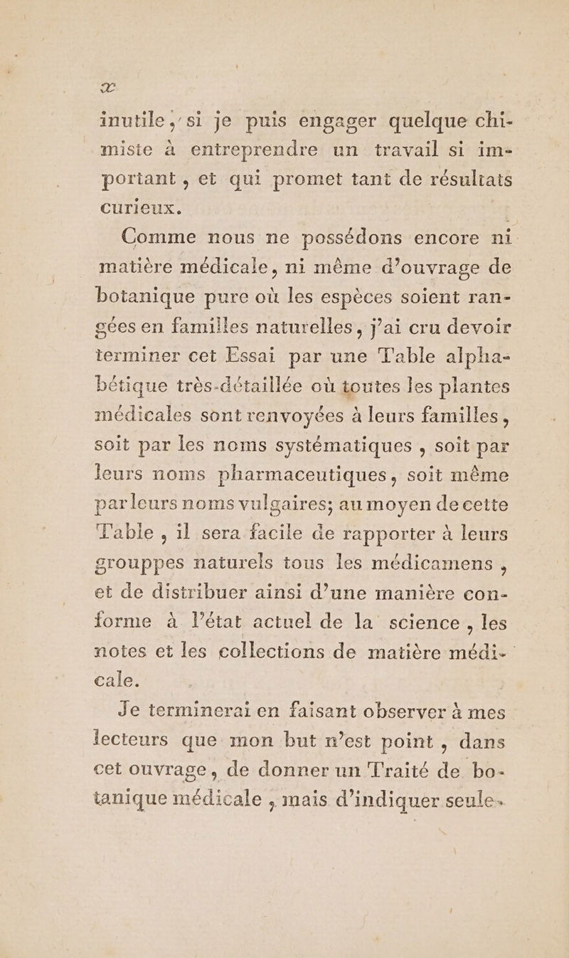 Z inutile ,'si je puis engager quelque chi- misie à entreprendre un travail si im- portant , et qui promet tant de résuliais CUTICEUX, Comme nous ne possédons encore ni matière médicale, ni même d’ouvrage de botanique pure où les espèces soient ran- gées en familles naturelles, jai cru devoir terminer cet Essai par une T'able alpha- bétique très-détaillée où toutes les plantes médicales sont renvoyées à leurs familles, soit par les noms systématiques , soit par leurs noms pharmaceutiques, soit même parleurs noms vulgaires; au moyen decette able , il sera facile de rapporter à leurs grouppes naturels tous les médicamens , et de distribuer ainsi d’une manière con- forme à l’état actuel de la science, les notes et les collections de matière médi- cale. Je terminerai en faisant observer à mes lecteurs que mon but n’est point, dans cet ouvrage, de donner un Traité de bo- tanique médicale , mais d'indiquer seule.