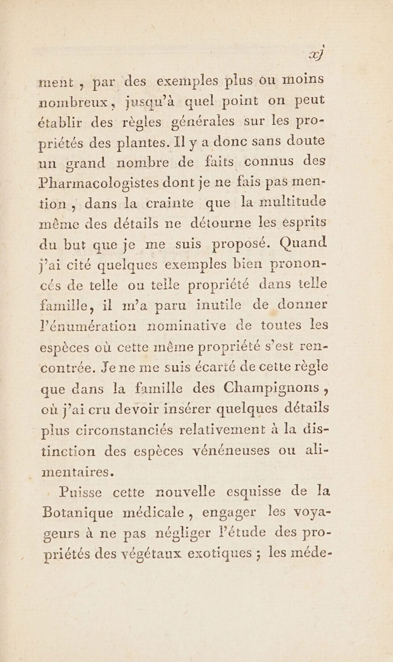 Q # ment , par des exemples plus ou moins nombreux, jusqu’à quel point on peut établir des règles générales sur les pro- priétés des plantes. Il y a donc sans doute un grand nombre de faits connus des Pharmacologistes dont je ne fais pas men- tion , dans la crainte que la multitude même des détails ne détourne les esprits du but que je me suis proposé. Quand j'ai cité quelques exemples bien pronon- cés de telle ou teile propriété dans telle famille, il m'a paru inutile de donner l'énumération nominative de toutes les espèces où cette même propriété s’est ren- contrée. Je ne me suis écarté de cette règle que dans la famille des Champignons, où j’ai cru devoir insérer quelques détails plus circonstanciés relativement à la dis- tinction des espèces vénéneuses ou ali- mentaires. Puisse cette nouvelle esquisse de Îa Botanique médicale, engager les voya- geurs à ne pas négliger Pétude des pro- priétés des végétaux exotiques ; les méde-