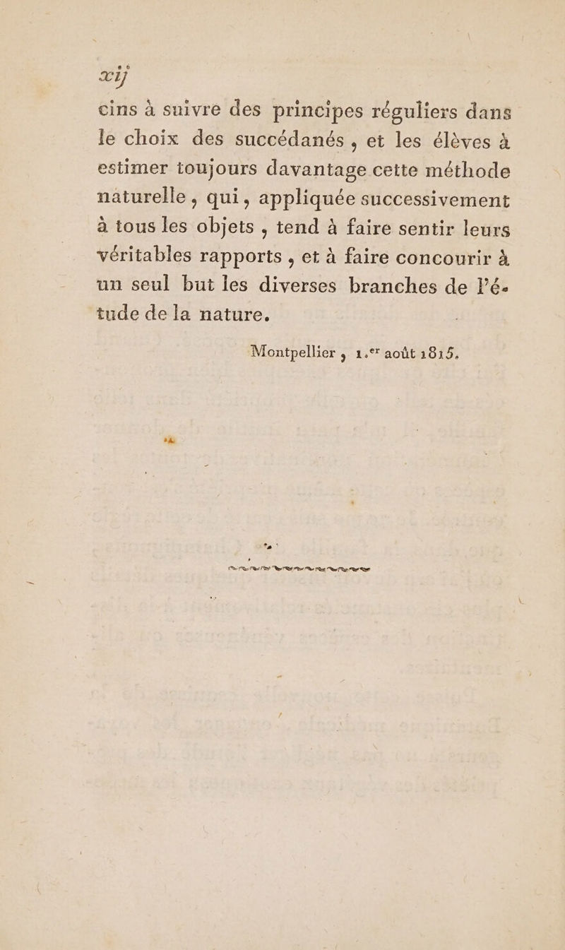 cins à suivre des principes réguliers dans le choix des succédanés , et les élèves à estimer toujours davantage cette méthode naturelle , qui, appliquée successivement à tous les objets , tend à faire sentir leurs véritables rapports , et à faire concourir à un seul but les diverses branches de Pé- tude de la nature. Montpellier 9 1% août 1015, + L