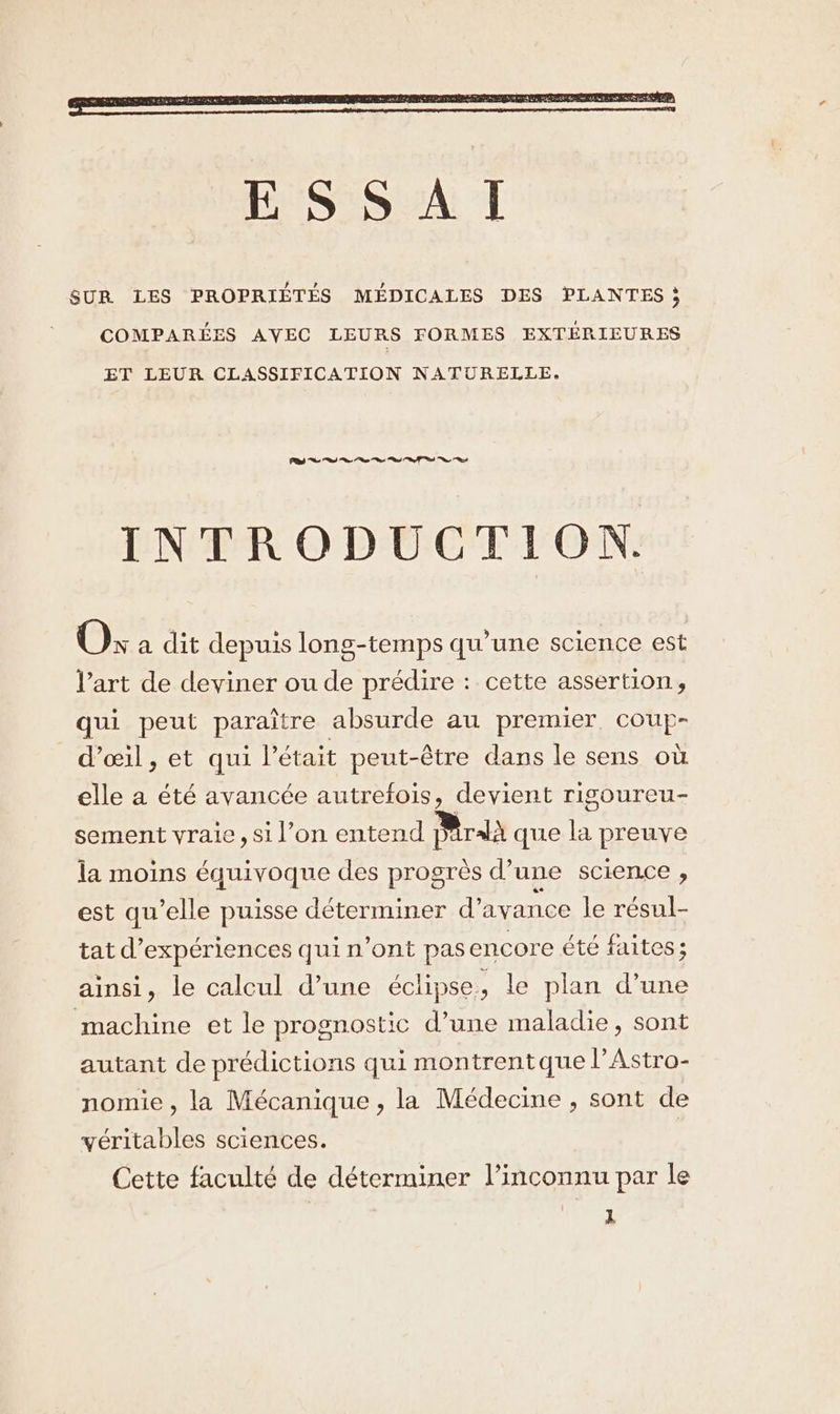 COMPARÉES AVEC LEURS FORMES EXTÉRIEURES ET LEUR CLASSIFICATION NATURELLE, CRTC CS en en ln. 6.5 %e INTRODUCTION. O: a dit depuis long-temps qu’une science est l’art de deviner ou de prédire : cette assertion, qui peut paraître absurde au premier, coup- d'œ1l, et qui l'était peut-être dans le sens où elle a été avancée autrefois, devient rigoureu- sement vraie, si l’on entend DAralà que la preuve la moins équivoque des progrès d’une science , est qu’elle puisse déterminer d'avance le résul- tat d'expériences qui n’ont pasencore été faites ; ainsi, le calcul d’une éclipse, le plan d’une machine et le prognostic d’une maladie, sont autant de prédictions qui montrentque l’Astro- nomie , la Mécanique , la Médecine , sont de véritables sciences. | Cette faculté de déterminer l’inconnu par le