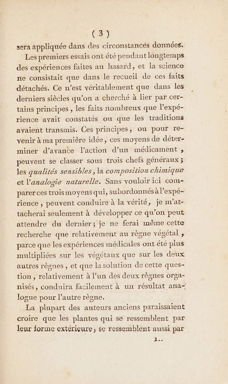 sera appliquée dans des circonstances données. Les premiers essais ont été pendant longtemps des expériences faites au hasard, et la science ne consistait que dans le recueil de ces faits détachés. Ce n’est véritablement que dans les derniers siècles qu’on a cherché à lier par cer- tains principes , les faits nombreux que l’expé- rience avait constatés ou que les traditions avaient transmis. Ces principes, ou pour re- venir à ma première idée, ces moyens de déter- miner d’avance l’action d’un médicament , peuvent se classer sous trois chefs généraux ; les qualités sensibles , la composition chimique et l’analogie naturelle. Sans vouloir iCi COM-= parer ces trois moyens qui, subordonnés à l’expé- rience , peuvent conduire à la vérité, je m'at- tacherai seulement à développer ce qu’on peut attendre du dernier; je ne ferai même cette recherche que relativement au règne végétal ; parce que les expériences médicales ont été plus multipliées sur les végétaux que sur les deux autres rèsnes , et que la solution de cette ques- tion , relativement à l’un des deux règnes orga- nisés, conduira facilement à un résultat ana losue pour l’autre règne. La plupart des auteurs anciens paraissaient croire que les plantes qui sé ressemblent par leur forme extérieure, se ressemblent aussi par L..