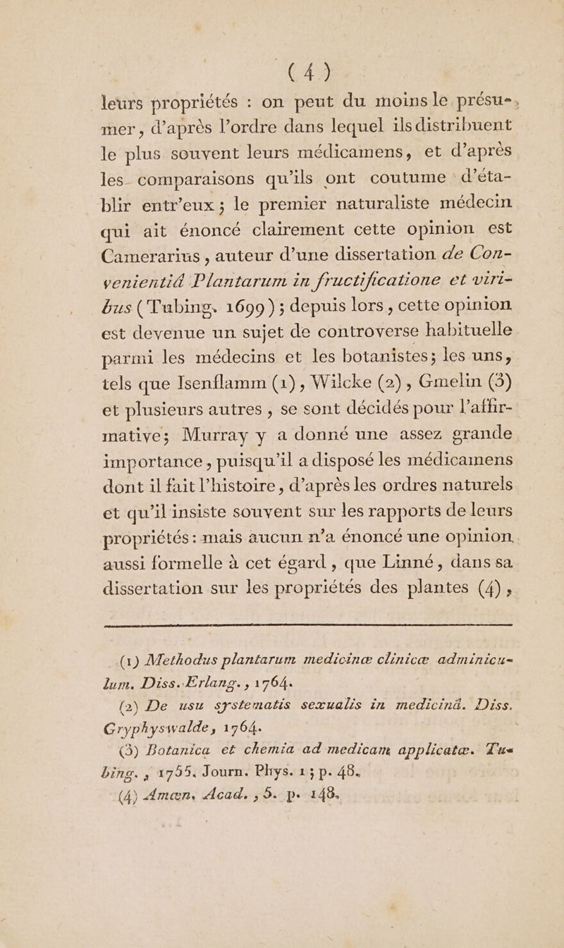 (42 leurs propriétés : on peut du moins le présu-, mer, d’après l’ordre dans lequel ils distribuent le plus souvent leurs médicamens, et d’après les comparaisons qu'ils ont coutume d’éta- blir entr’eux ; le premier naturaliste médecin qui ait énoncé clairement cette opinion est Camerarius , auteur d’une dissertation de Con- venienti&amp; Plantarum in fructificatione et viri- bus (Tubing. 1699); depuis lors, cette opinion est devenue un sujet de controverse habituelle parmi les médecins et les botanistes; les uns, tels que Isenflamm (1), Wilcke (2), Gmelin (5) et plusieurs autres , se sont décidés pour l’affir- matives Murray y a donné une assez grande importance, puisqu'il a disposé les médicamens dont il fait l’histoire, d’après les ordres naturels et qu'il insiste souvent sur les rapports de leurs propriétés : mais aucun n’a énoncé une opinion aussi formelle à cet égard , que Linné, dans sa dissertation sur les propriétés des plantes (4), (1) Methodus plantarum medicinæ clinicæ adminicu- Zum. Diss. Erlang., 1764. (2) De usu systematis sezualis in medicinä. Diss. Gryphyswalde, 1764. (3) Botanica et chemia ad medicam applicatæ. Tu bing. , 17554 Journ. Phys. 1; p. 46.