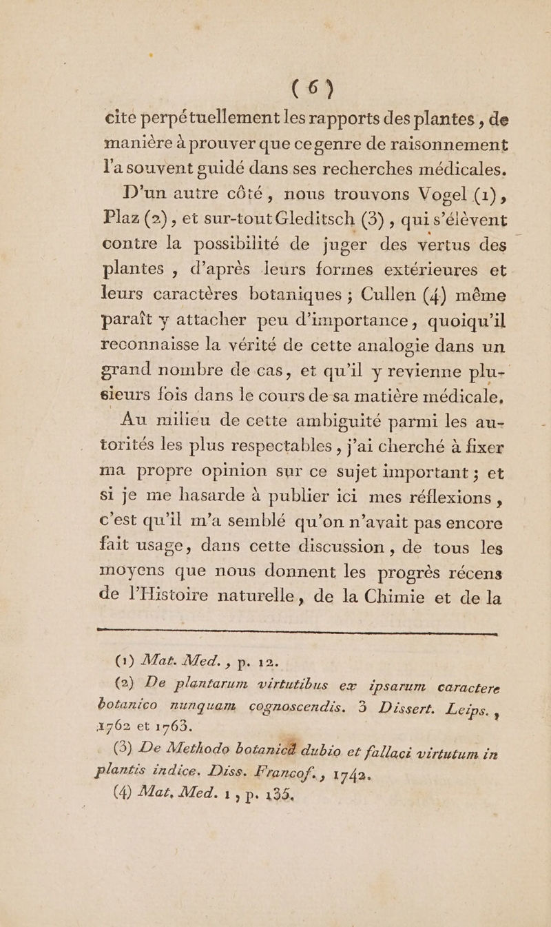 cite perpétuellement les rapports des plantes , de manière à prouver que cegenre de raisonnement l'a souvent suidé dans ses recherches médicales. D'un autre côté, nous trouvons Vogel (1), Plaz (2), et sur-toutGleditsch (3), qui s'élèvent contre la possibilité de juger des vertus des plantes , d’après leurs formes extérieures et leurs caractères botaniques ; Cullen (4) même paraît y attacher peu d’importance, quoiqu'il reconnaisse la vérité de cette analogie dans un grand nombre de cas, et qu’il y revienne plu- sieurs fois dans le cours de sa matière médicale, Au milieu de cette ambiguité parmi les au- torités les plus respectables, j’ai cherché à fixer ma propre opinion sur ce sujet important ; et si je me hasarde à publier ici mes réflexions, c'est qu'il n’a semblé qu’on n'avait pas encore fait usage, dans cette discussion , de tous les moyens que nous donnent les progrès récens de l'Histoire naturelle, de la Chimie et de la me tem (1) Mat. Med. , p. 12. (2) De plantarum virtutibus ex ipsarum caractere botanico nunqguam cognoscendis. 3 Dissert. Leips., 17062 et 1763. (3) De Merhodo botanicé dubio et fallaci virtutum in plantis indice. Drss. F'rancof, » 1742. (4) Mar, Med. 1, p. 135.