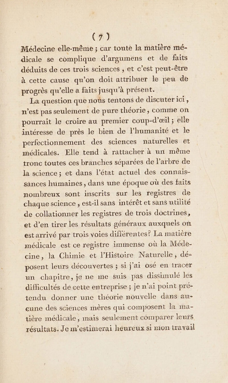 CR) Médecine elle-même ; car toute la matière mé- dicale se complique d’argumens et de faits déduits de ces trois sciences , et c’est peut-être à cette cause qu’on doit attribuer le peu de progrès qu'elle a faits jusqu ’à présent. La question que noûs tentons de discuter ici, west pas seulement de pure théorie , comme on pourrait le croire au premier coup- -d’œil ; elle intéresse de près le bien de l'humanité et le perfectionnement des sciences naturelles €t médicalés. Elle tend à rattacher à un même tronc toutes ces branches séparées de l'arbre de la science ; et dans l’état actuel des connais- sances humaines, dans une époque où des faits nombreux sont inscrits sur les registres de chaque science , est-il sans intérêt et sans utilité de collationner les registres de trois doctrines, et d’en tirer les résultats généraux auxquels on estarriyé par trois voies difiérentes? La matière médicale est ce repistre immense où la Méde- cine, la Chimie et l’Histoire Naturelle, dé- posent leurs découvertes ; si jai osé en tracer un chapitre, je ne me suis pas dissimulé les difficultés dé cette entreprise ; je n'ai point pré- tendu donner une théorie nouvelle dans au- cune des sciences mères qui composent la ma- tière médicale, mais seulement comparer leurs résultats. Je m’estimerai heureux si mon travail