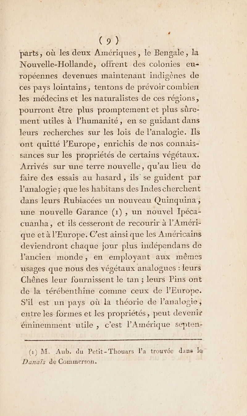 EN AN à parts, où les deux Amériques, le Bengale, la Nouvelle-Hollande, offrent des colonies eu- ropéennes devenues maintenant indigènes de ces pays lointains, tentons de prévoir combien les médecins et les naturalistes de ces résions, pourront être plus promptement et plus süre- ment utiles à l'humanité, en se guidant dans leurs recherches sur les lois de l’analogie. Ils ont quitté l’Europe, enrichis de nos connaïs- sances sur les propriétés de certains végétaux. Arrivés sur une terre nouvelle, qu’au lieu de faire des essais au hasard, ils se guident par lPanalogie; que les habitans des Indes cherchent dans leurs Rubiacées un nouveau Quinquina ;, une nouyelle Garance (1) , un nouvel Ipéca- cuanha, et ils cesseront de recourir à l’Améri- que et à l’Europe. C’est ainsi que les Américains deviendront chaque jour plus indépendans de l’ancien monde, en employant aux mêmes usages que nous des végétaux analogues : leurs Chênes leur fournissent le tan ; leurs Pins ont de la térébenthine comme ceux de l'Europe. S'il est un pays où la théorie de l’analosie, entre les formes et les propriétés, peut devenir éminemment utile , c'est l'Amérique septen- Q) M. Aub. du Petit-Thouars la trouvée dans le Danaïs de Commerson.