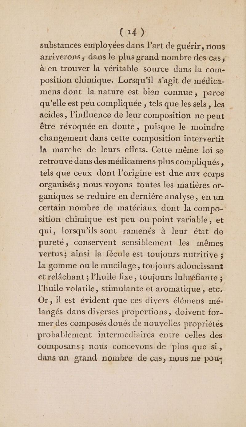 substances employées dans l’art de guérir, nous arriverons; dans le plus grand nombre des cas, à en trouver la véritable source dans la com- position chimique. Lorsqu'il s’agit de médica- mens dont la nature est bien connue, parce qu’elle est peu compliquée ; tels que les sels , les acides, l’influence de leur composition ne peut être révoquée en doute, puisque le moindre changement dans cette composition intervertit la marche de leurs effets. Cette même loi se retrouve dans des médicamens plus compliqués, tels que ceux dont l’origine est due aux corps organisés; nous voyons toutes les matières or- ganiques se reduire en dernière analyse, en un certain nombre de matériaux dont la compo- sition chimique est peu ou point variable, et qui, lorsqu'ils sont ramenés à leur état de pureté, conservent sensiblement les mêmes vertus; ainsi la fécule est toujours nutritive ; la somme ou le mucilage, toujours adoucissant et relâchant ; l’huile fixe, toujours lubréfiante ; l'huile volatile, stimulante et aromatique, etc. Or, il est évident que ces divers élémens mé- langés dans diverses proportions, doivent for- mer des composés doués de nouvelles propriétés probablement intermédiaires entre celles des composans; nous concevons de plus que si, dans un grand nombre de ças, nous ne pou