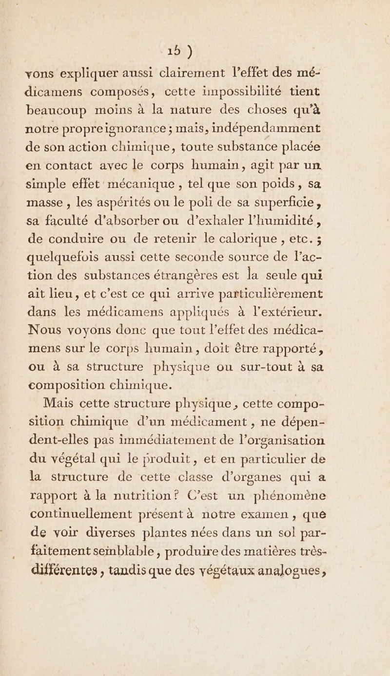 15%) vons expliquer aussi clairement l’effet des mé- dicamens composés, cette impossibilité tient beaucoup moins à la nature des choses qu’à notre propreignorance ; mais, indépendamment de son action chimique, toute substance placée en contact avec le corps humain, agit par un simple effet ' mécanique , tel que son poids, sa masse , les aspérités ou le poli de sa superficie, sa faculté d’absorber ou d’exhaler l'humidité, de conduire ou de retenir le calorique , etc. ; quelquefois aussi cette seconde source de lac- tion des substances étrangères est la seule qui ait lieu, et c’est ce qui arrive particulièrement dans les médicamens appliqués à l’extérieur. Nous voyons donc que tout l’effet des médica- mens sur le corps humain , doit être rapporté, ou à sa Structure physique ou sur-tout à sa composition chimique. Mais cette structure physique, cette compo- sition chimique d’un médicament , ne dépen- dent-elles pas immédiatement de l’organisation du végétal qui le produit, et en particulier de la structure de cette classe d'organes qui a rapport à la nutrition? C’est un phénomène continuellement présent à notre examen , qué de voir diverses plantes nées dans un sol par- faitement semblable, produire des matières très- différentes , tandis que des végétaux analogues,