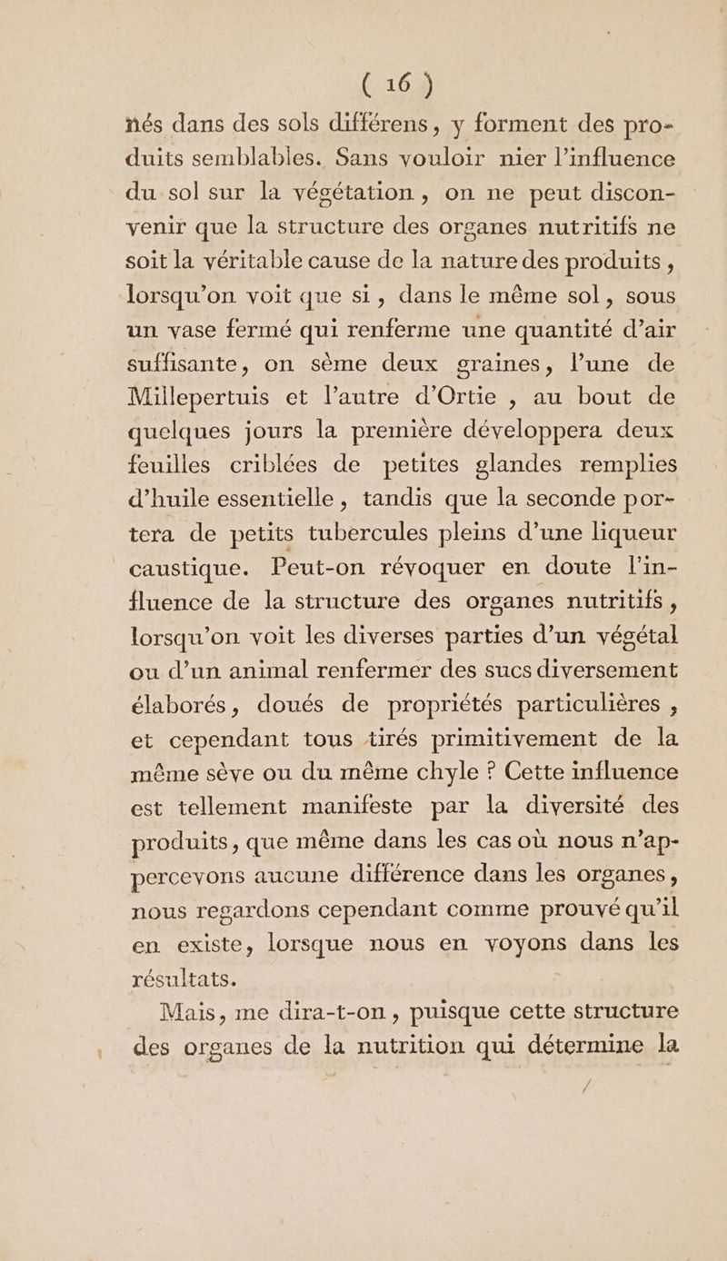 nés dans des sols différens, y forment des pro- duits semblables. Sans vouloir nier l’influence du sol sur la végétation , on ne peut discon- venir que la structure des organes nutritifs ne soit la véritable cause de la nature des produits, lorsqu'on voit que si, dans le même sol, sous un vase fermé qui renferme une quantité d’air suffisante, on sème deux graines, l’une de Millepertuis et l’autre d’Ortie , au bout de quelques jours la première développera deux feuilles criblées de petites glandes remplies d'huile essentielle, tandis que la seconde por- tera de petits tubercules pleins d’une liqueur caustique. Peut-on révoquer en doute l'in- fluence de la structure des organes nutritifs, lorsqu'on voit les diverses parties d’un végétal ou d’un animal renfermer des sucs diversement élaborés, doués de propriétés particulières , et cependant tous tirés primitivement de la même sève ou du même chyle ? Cette influence est tellement manifeste par la diversité des produits , que même dans les cas où nous n’ap- percevons aucune différence dans les organes, nous regardons cependant comme prouvé qu il en existe, lorsque nous en voyons dans les résultats. | Mais, me dira-t-on, puisque cette structure des organes de la nutrition qui détermine la