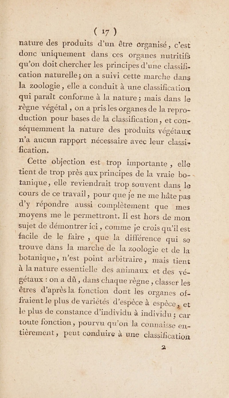 nature des produits d’un être organisé, c'est donc uniquement dans ces organes nutritifs qu’on doit chercher les principes d’une classif- cation naturelle; on a suivi cette marche dans la zoologie, elle a conduit à une classification qui paraît conforme à la nature ; mais dans le règne végétal , on a pris les organes de la repro- duction pour bases de la classification, et con- séquemment la nature des produits végétaux n’a aucun rapport nécessaire avec leur classis fication. Cette objection est trop importante , elle tient de trop près aux principes de la vraie bo-- tanique, elle reviendrait trop Souvent dans le cours de ce travail, pour que je ne me hâte pas d'y répondre aussi complètement que mes moyens me le permettront. Il est hors de mon sujet de démontrer ici, comme je crois qu’il est facile de le faire ,; que la différence qui se trouve dans la marche de la zoologie et de la botanique &gt; n’est point arbitraire, mais tient à la nature essentielle des animaux et des VÉ- sétaux : on a dû, dans chaque règne , classer les êtres d’aprèsla fonction dont les Orsanes of- fraient le plus de variétés d'espèce À espèce, et le plus de constance d’individu à individu : toute fonction, pourvu qu’on la conn car alsse ert- tièrement, peut conduire à une classification 2.