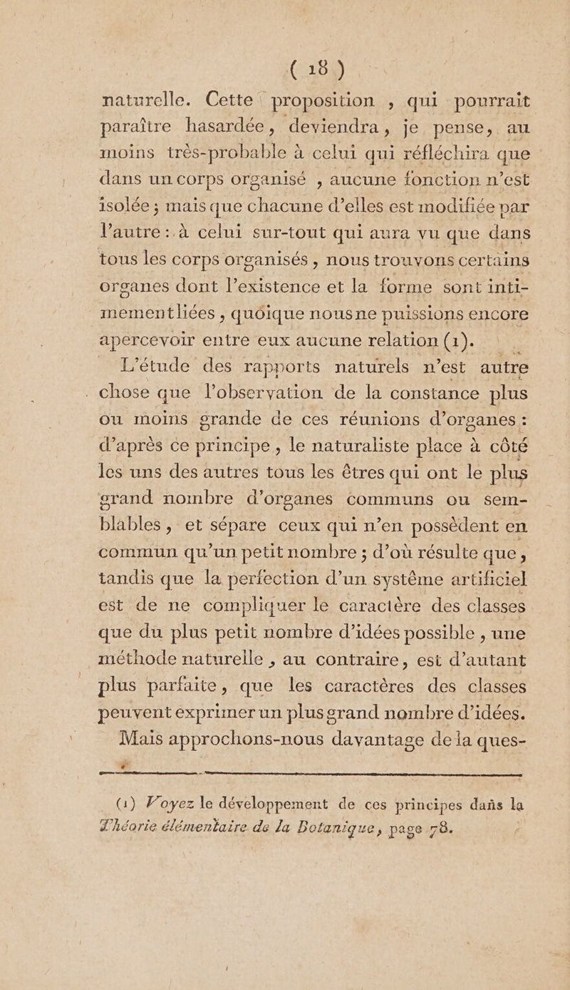 naturelle. Cette proposition , qui pourrait paraître hasardée, deviendra, je pense, au moins très-probable à celui qui réfléchira que dans un corps organisé , aucune fonction n’est isolée ; mais que chacune d’elles est modifiée par l’autre :. à celui sur-tout qui aura vu que dans tous les COTPS Or ganisés &gt; HOUS ITOUVOTIS certains organes dont l’existence et la forme sont inti- mementliées , quôique nousne puissions encore apercevoir entre eux aucune relation (1). L'étude des rapports naturels n’est autre . chose que l'observation de la constance plus ou moins grande de ces réunions d'organes : d’après ce principe, le naturaliste place à côté les uns des autres tous les êtres qui ont le plus grand nombre d’ organes communs ou sem- blables, et SP ceux qui n’en possèdent en commun qu'un petit nombre ; d’où résulte que, tandis que la perfection d’un système artificiel est de ne compliquer le caractère des classes que du plus petit nombre d'idées possible , une méthode naturelle , au contraire, est d'autant plus parfaite, que les caractères des classes peuvent exprimer un plus grand nombre d’idées. Mais approchons-nous davantage de la ques- 4 een co nt Com nn 1) Voyez le développement de ces principes dañs la d’héorie élémentaire de La Botanique, page 78.