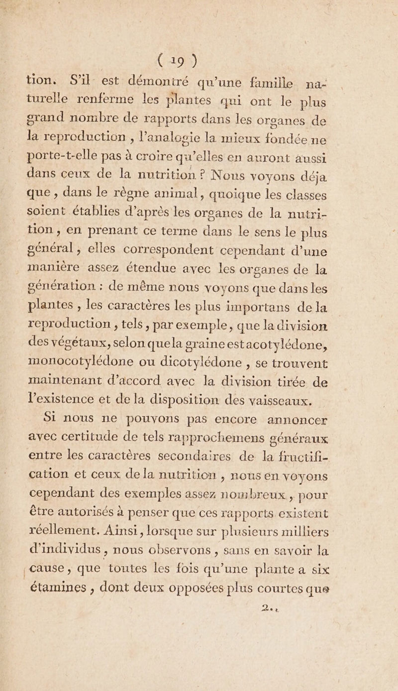 ton. S'il est démontré qu’une famille na- turelle renferme les plantes qui ont le plus grand nombre de rapports dans les organes de la reproduction, l’analosie la mieux fondée ne porte-t-elle pas à croire qu’elles en auront aussi dans ceux de la nutrition ? Nous voyons déja que , dans le règne animal, quoique les classes soient établies d’après les orsanes de la nutri- tion , en prenant ce terme dans le sens le plus général, elles correspondent cependant d’une manière assez étendue avec les organes de la génération : de même nous voyons que dans les plantes , les caractères les plus importans de la reproduction , tels, par exemple, que la division des végétaux, selon quela graine est acotylédone, monocotylédone ou dicotylédone , se trouvent maintenant d’accord avec la division tirée de l'existence et de la disposition des vaisseaux. 91 nous rle POUVONS pas encore annoncer avec certitude de tels rapprochemens généraux entre les caractères secondaires de la fructifi- cation et ceux de la nutrition , nous en voyons cependant des exemples assez nombreux, pour être autorisés à penser que ces rapports existent réellement. Ainsi, lorsque sur plusieurs milliers d'individus , nous observons , sans en savoir la cause, que toutes les fois qu’une plante a six étamines , dont deux opposées plus courtes que Da