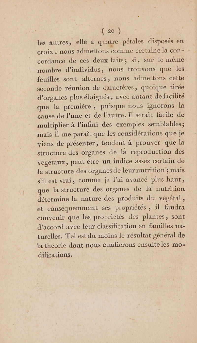 (2) les autres, elle a quatre pétales disposés en croix , nous admettons comme certaine la con- cordance de ces deux faits; si, sur le mème nombre d'individus, nous trouvons que les feuilles sont alternes, nous admettons cette seconde réunion de caractères, quoique tirée d'organes plus éloignés , avec autant de facilité que la première , puisque nous ignorons la cause de l’une et de l’autre. Il serait facile de multiplier à l'infini des exemples semblables; mais il me paraît que les considérations que je viens de présenter, tendent à prouver que la structure des organes de la reproduction des végétaux, peut être un indice assez certain de la structure des organes de leurnutrition ; maïs s’il est vrai, comme je l’ai avancé plus haut, que la structure des organes de la nutrition détermine la nature des produits du végétal, et conséquemment ses propriétés , il faudra convenir que les propriétés des plantes, sont d'accord avec leur classification en familles na- turelles. Tel est du moins le résultat général de la théorie dont nous étudierons ensuite les mo- difications.