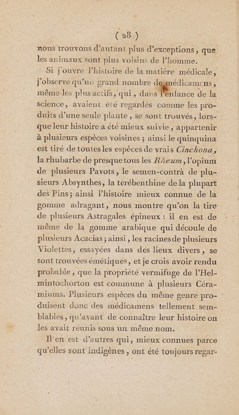 (26 ) nous trouvons d'autant plus d’exceptions &gt; que les animaux sont plus voisins de l’homme. 51 Jouvre l’histoire de la matière médicale, j observe qu'un grand nombre degmédicamens , même les plus actifs qui, dans … RE de la Science, avaient été regardés comme les pro- duits d’une seule plante , se sont trouvés, lors- : que leur histoire a été mieux suivie, a ppartenir à plusieurs espèces voisines ; ainsi le quinquina est tiré de toutes les espèces de vrais Circhona, la rhubarbe de presque tous les Z/ezm, l’opium de plusieurs Pavots, le semen-contrà de plu- sieurs Absynthes, la térébenthine dela plupart des Pins; ainsi lhistoire mieux connue de la gomme adragant, nous montre qu’on la tire de plusieurs Astragales épineux : il en est de même de la gomme arabique qui découle de plusieurs Acacias ; ainsi , les racinesde plusieurs Violettes, essayées dans des lieux divers, se sont trouvées émétiques, et je crois avoir rendu probable , que la propriété vermifuge de l’Hel- mintochorton est commune à plusieurs Céra- miums. Plusieurs espèces du même genre pro- duisent donc des médicamens tellement sem- blables, qu'avant de connaître leur histoire on les avait réunis sous un même nom. Il'en est d’autres qui, mieux connues parce qu'elles sont indigènes , ont été toujours regar-