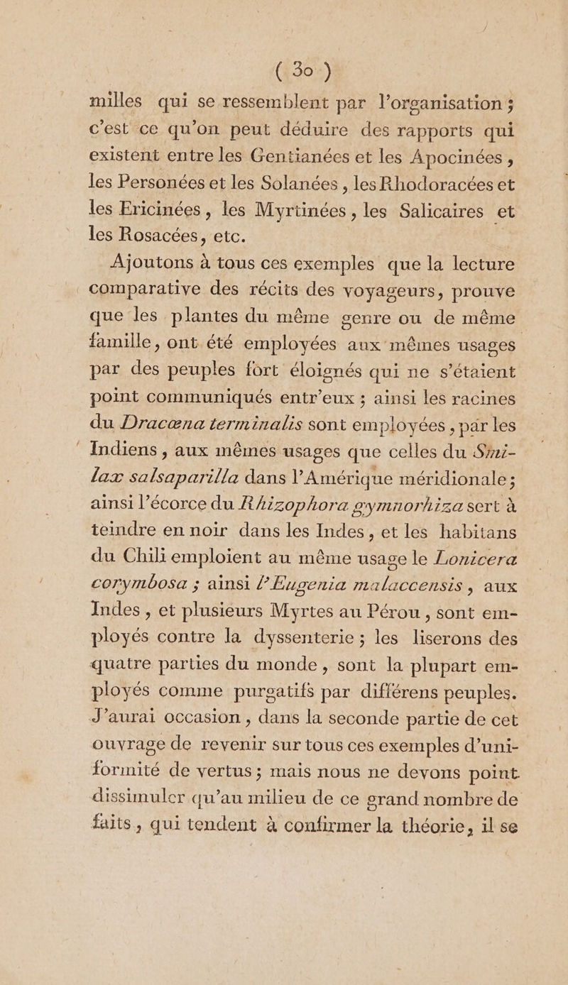 milles qui se ressemblent par l’organisation ; c'est ce qu'on peut déduire des rapports qui existent entre les Gentianées et les Apocinées , les Personées et les Solanées , les Rhodoracéeset les Ericinées , les Myrtinées , les Salicaires et les Rosacées, etc. Ajoutons à tous ces exemples que la lecture comparative des récits des voyageurs, prouve que les plantes du même genre ou de même famille, ont été employées aux mêmes usages par des peuples fort éloignés qui ne s'étaient point communiqués entr'eux ; ainsi les racines du Dracæna terminalis sont employées , par les Indiens , aux mêmes usages que celles du Sri- lax salsaparilla dans l'Amérique méridionale ; ainsi l’écorce du RAzzophora gymnorhiza sert à teindre en noir dans les Indes , et les habitans du Chili emploient au même usage le Lonicera corymbosa ; ainsi l’Eugenia malaccensis , aux Indes , et plusieurs Myrtes au Pérou, sont em- ployés contre la dyssenterie ; les liserons des quatre parties du monde, sont la plupart em- ployés comme purgatifs par différens peuples. J’aurai occasion , dans la seconde partie de cet ouvrage de revenir sur tous ces exemples d’uni- formité de vertus ; mais nous ne devons point. dissimuler qu’au milieu de ce grand nombre de faits, qui tendent à confirmer la théorie, il se