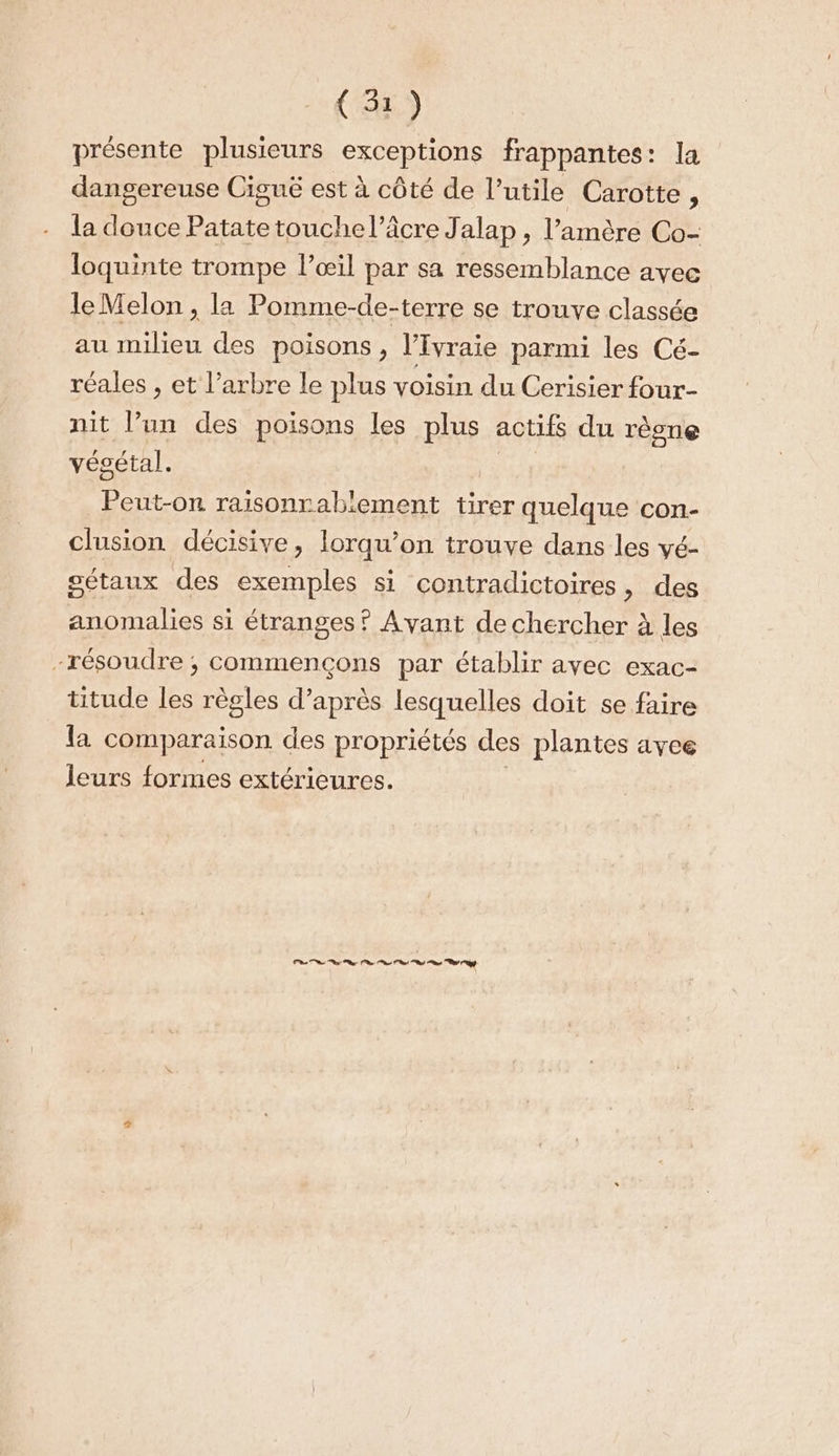 présente plusieurs exceptions frappantes: la dangereuse Ciguë est à côté de l’ utile Carotte , la douce Patate touche l’âcre Jalap , l’amère Co- loquinte trompe l’œil par sa ressemblance avee le Melon , la Pomme-de-terre se trouve classée au milieu des poisons, l’Ivraie parmi les Cé- réales , et l'arbre le plus voisin du Cerisier four- nit l’un des poisons les Me actifs du rèone végétal. Peut-on raisonrabiement tirer quelque con- clusion décisive, lorqu’on trouve dans les vé- gétaux des exemples si contradictoires, des anomalies si étranges ? Avant de chercher à les -résoudre ; commençons par établir ayec exac- titude les règles d’après lesquelles doit se faire la comparaison des propriétés des plantes avee leurs formes extérieures. Pa ne ne rt nt ms ON UE