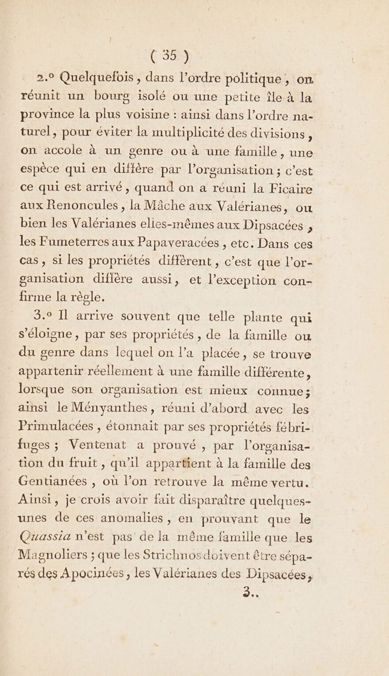 2.9 Quelquefois , dans l’ordre politique , on. réunit un bourg isolé ou une petite île à la province la plus voisine : ainsi dans l’ordre na- turel, pour éviter la multiplicité des divisions, on accole à un genre ou à une famille, une espèce qui en diffère par l’organisation ; c’est ce qui est arrivé, quand on a réuni la Ficaire aux Renoncules , la Mâche aux Valérianes, ou bien les Valérianes elies-mêmes aux Dipsacées , les Fumeterres aux Papaveracées , etc. Dans ces cas , si les propriétés diffèrent , c’est que l’or- ganisation diflère aussi, et l'exception con- firme la règle. 5.° Il arrive souvent que telle plante qui s'éloigne, par ses propriétés , de la famille ou du genre dans lequel on l’a placée, se trouve appartenir réellement à une famille différente, lorsque son organisation est mieux connue; ainsi le Ményanthes, réuni d’abord avec les Primulacées , étonnait par ses propriétés fébri- fuges ; Ventenat a prouvé , par l’organisa- tion du fruit, qu'il appartient à la famille des Gentianées , où l’on retrouve la même vertu. Ainsi, je crois avoir fait disparaître quelques- unes de ces anomalies , en prouvant que le Qzassia n’est pas de la même famille que les Magnoliers ; que les Strichnosdoiïvent être sépa- rés des Apocinées , les Valérianes des Dipsacées, .