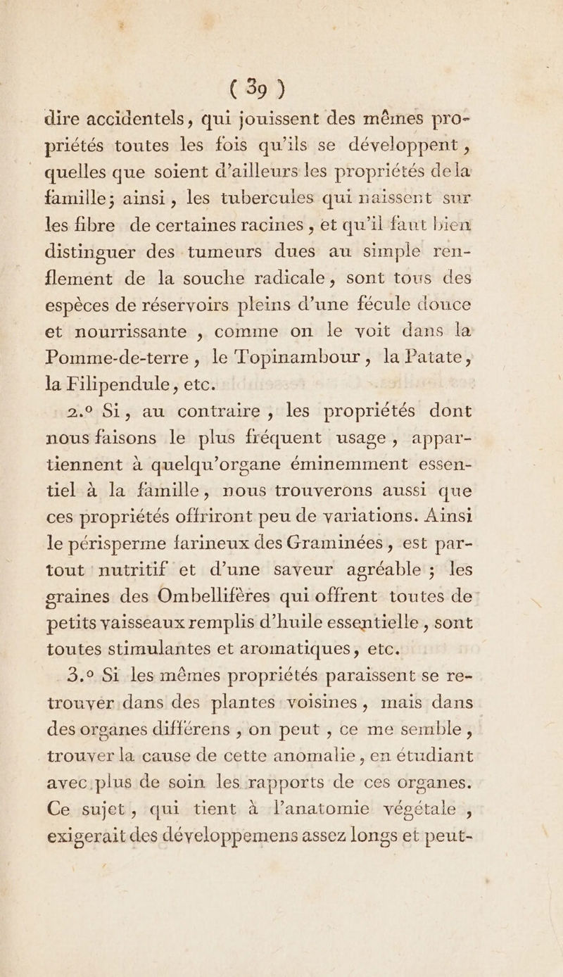 dire accidentels, qui jouissent des mêmes pro- priétés toutes les fois qu’ils se développent , quelles que soient d’ailleurs les propriétés dela famille; ainsi, les tubercules qui naïssent sur les fibre de certaines racines , et qu’il faut bien distinguer des tumeurs dues au simple ren- flement de la souche radicale, sont tous des espèces de réservoirs pleins d’une fécule douce et nourrissante , comme on le voit dans la Pomme-de-terre , le Topinambour, la Patate, la Filipendule, etc. 2.0 Si, au contraire , les propriétés dont nous faisons le plus fréquent usage, appar- tiennent à quelqu’organe éminemment essen- tiel à la famille, nous trouverons aussi que ces propriétés offriront peu de variations. Ainsi le périsperme farineux des Graminées, est par- tout nutritif et d’une saveur agréable ; les graines des Ombellifères qui offrent toutes de petits vaisseaux remplis d'huile essentielle , sont toutes stimulantes et aromatiques, etc. 3.° Si les mêmes propriétés paraissent se re- trouver dans des plantes voisines, mais dans des organes différens , on peut , ce me semble, trouver la cause de cette anomalie , en étudiant avec plus de soin les rapports de ces organes. Ce sujet, qui tient à lanatomie végétale , exigerait des développemens assez longs et peut-