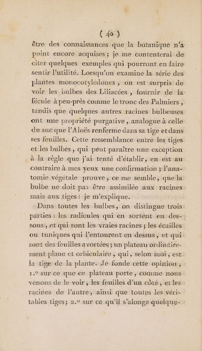 être: des connaissances que la botanique n’a point encore acquises ; je me contenterai de citer quelques exemples qui pourront en faire sentir l'utilité. Lorsqu’on examine la série des plantes monocotylédones ; on est surpris de voir les bulbes des Liliacées , fournir de la fécule à peu-près comme le tronc des Palimiers , tandis que quelques autres racines bulbeuses ont une propriété purgative , analogue à celle du suc que lAloës renferme dans sa tige et dans ses feuilles. Cette ressemblance entre les tiges et les bulbes , qui péut paraître une exception à la règle que j'ai tenté d'établir, en est au contraire à mes yeux une confirmation ; l’ana- tomie végétale prouve, ce me semble, que la bulbe ne doit pas être assimilée aux racines: mais aux tiges: je m'explique. Dans toutes les bulbes, on distingue trois parties : les radicules qui en sortént ent des-: sous ,.et qui sont les vraies racines ; lés écailles ou tuniques qui l'entourent en dessus , et qui sont des feuilles avortées ; un plateau ordimäire- ment plane et orbiculaire , qui, selon mot, est la tige de la plante. Je fonde cette opinion ; 1.9 sur ce que ce plateau porte, comme nous venons de le voir, les feuilles d’un côté, et les racines de l’autre, ainsi que toutes les véri- tabies tiges; 2.0 sur ce qu’il s’alonge quelque- :