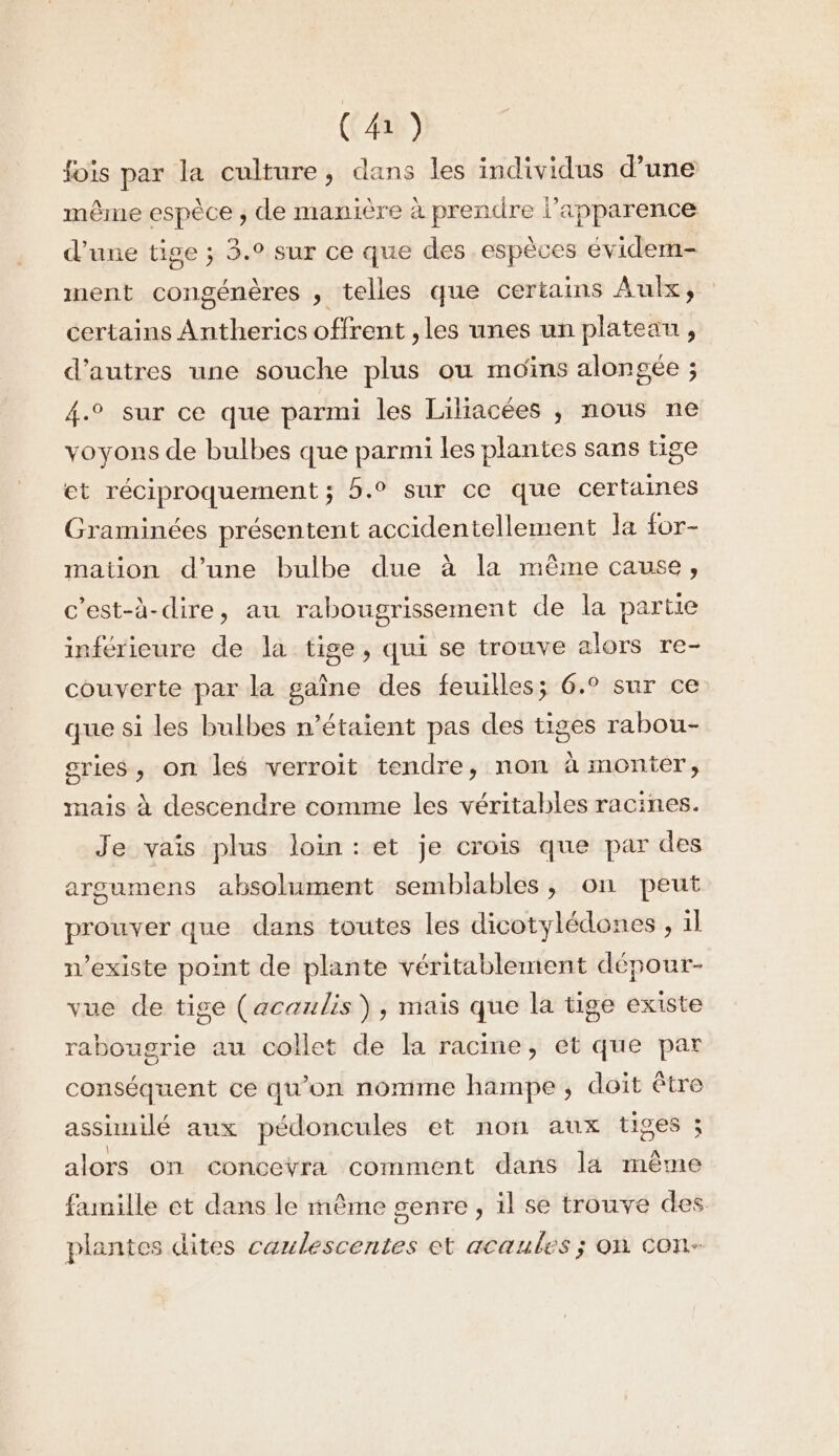 (4) fois par la culture, dans les individus d’une même espèce ; de manière à prendre l'apparence d'une tige ; 3.° sur ce que des espèces évidem- ment congénères , telles que certains Aulx, certains Antherics offrent , les unes un plateau, d’autres une souche plus ou moins alongée ; 4.° sur ce que parmi les Liliacées ,; nous ne voyons de bulbes que parmi les plantes sans tige et réciproquement ; 5.0 sur ce que certaines Graminées présentent accidentellement la for- mation d’une bulbe due à la même cause, c’est-à-dire, au rabougrissement de la partie inférieure de la tige, qui se trouve alors re- couverte par la gaîne des feuilles; 6.° sur ce que si les bulbes n'étaient pas des tiges rabou- sries, on les verroit tendre, non à monter, mais à descendre comme les véritables racines. Je vais plus loin:et je crois que par des arsumens absolument semblables, on peut prouver que dans toutes les dicotylédones , il n'existe point de plante véritablement dépour- vue de tige (acaulis), mais que la tige existe rabougrie au collet de la racine, et que par conséquent ce qu’on nomme hampe, doit être asshuilé aux pédoncules et non aux tiges ; alors on conceyra comment dans lä même famille et dans le mème genre, il se trouve des plantes dites caulescentes et acaules ; on con-