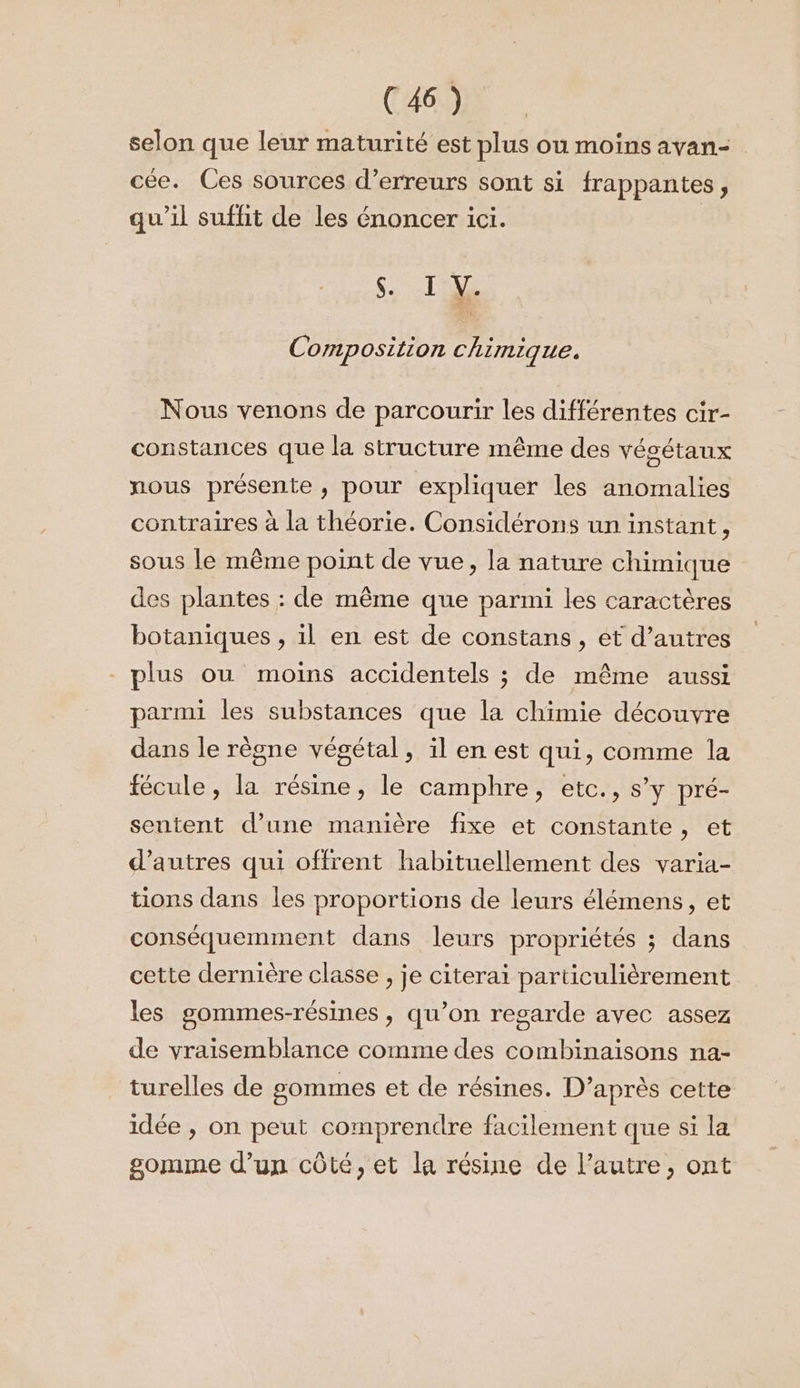 selon que leur maturité est plus ou moins ayan= cée. Ces sources d'erreurs sont si frappantes, qu’il suffit de les énoncer ici. S. TS Composition chimique. Nous venons de parcourir les différentes cir- constances que la structure même des végétaux nous présente, pour expliquer les anomalies contraires à la théorie. Considérons un instant, sous le même point de vue, la nature chimique des plantes : de même que parmi les caractères botaniques , il en est de constans , et d’autres plus ou moins accidentels ; de même aussi parmi les substances que la chimie découvre dans le règne végétal, il en est qui, comme la fécule, la résine, le camphre, etc., s’y pré- sentent d’une manière fixe et constante, et d’autres qui offrent habituellement des varia- tions dans les proportions de leurs élémens, et conséquemment dans leurs propriétés ; dans cette dernière classe , je citerai particulièrement les gommes-résines , qu’on regarde avec assez de vraisemblance comme des combinaisons na- turelles de £gommes et de résines. D’après cette idée , on peut comprendre facilement que si la gomme d'un côté, et la résine de l’autre, ont