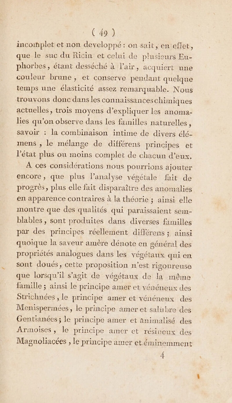 incomplet et non developpé : on sait, en effet, que le suc du Ricin et celui de plusieurs Eu- phorbes, étant desséché à l'air, äcquiert une couleur brune, et conserve pendant quelque temps une élasticité assez remarquable. Nous trouvons donc dans les connaissanceschüniques actuelles, trois moyens d'expliquer les anoma- lies qu’on observe dans les failles naturelles ; savoir : la combinaison intime de divers élé- mens , le mélange de différens principes et l’état plus où moins complet de chacun d’eux. À ces considérations nous pourrions ajouter encore, que plus l’analyse vécétale fait de progrès, plus elle fait disparaître des anomalies en apparence contraires à la théorie ; ainsi elle montre que des qualités qui paraissaient sem- blables, sont produites dans diverses fimilles par des principes réellement différens ; ainsi quoique la saveur amère dénote en sénéral des propriétés analogues dans les végétaux qui en sont doués, cette proposition n’est rigoureuse que lorsqu'il s’agit de végétaux de la même famille ; ainsi le principe amer et yénéneux des Strichnées , le principe amer et yvénéneux des Menispermées, le principe amer et salubre des Gentianées ; le principe amer et animalisé des Armoises , le principe amer et résineux des Magnoliacées , le principe amer et éminemment 4