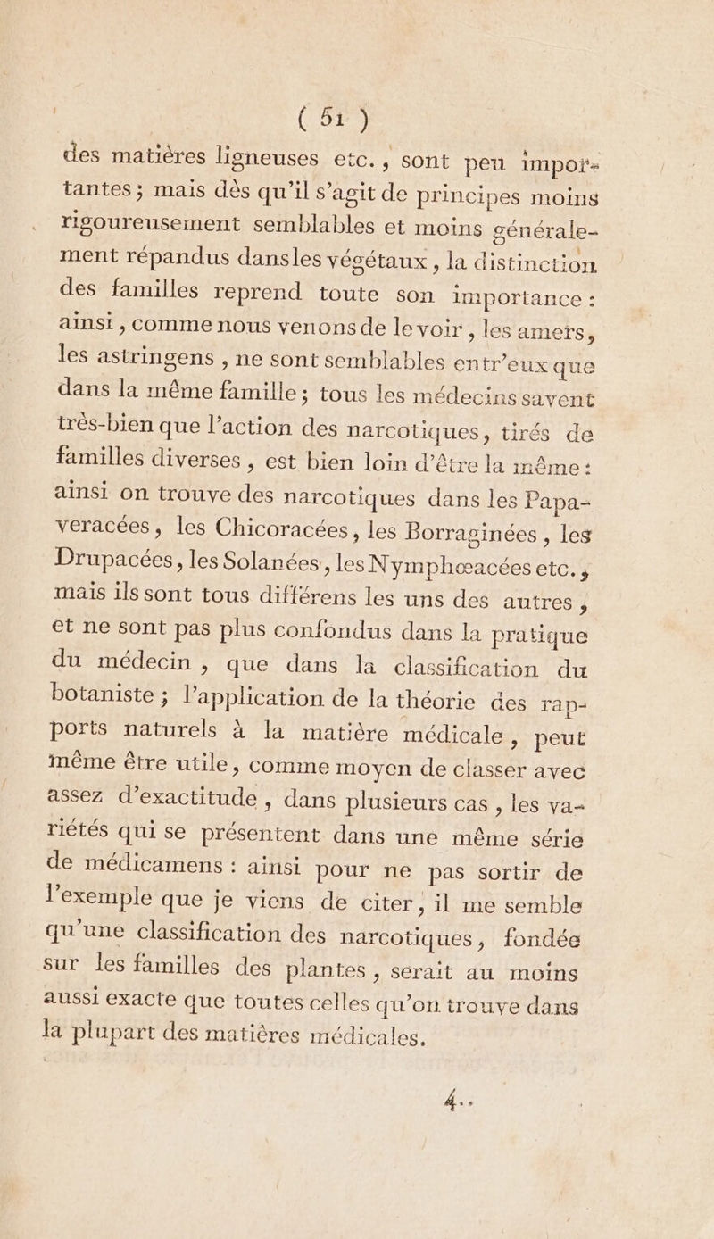 des matières ligneuses etc., sont peu impoï- tantes ; mais dès qu’il s’agit de principes moins rigoureusement semblables et moins générale- ment répandus dansles végétaux , la distinction des familles reprend toute son importance : ainsi , Comme nous venons de le voir ; les amets, les astringens , ne sont semblables entr’eux que dans la même famille ; tous les médecins savent très-bien que l’action des narcotiques, tirés de familles diverses , est bien loin d’être la inême : ainsi on trouve des narcotiques dans les Papa- veracées, les Chicoracées, les Borraginées , les Drupacées, les Solanées., les N ymphoœacées etc. , mais 1ls sont tous différens les uns des autres , et ne sont pas plus confondus dans la pratique du médecin , que dans la classification du botaniste ; l’application de la théorie des rap- ports naturels à la matière médicale &gt; peut même être utile, comme moyen de classer avec assez d’exactitude , dans plusieurs cas , les va- riétés qui se présentent dans une même série de médicamens : ainsi pour ne pas sortir de l'exemple que je viens de citer , il me semble qu'une classification des narcotiques, fondée sur les familles des plantes , serait au moins aussi exacte que toutes celles qu'on trouve dans la plupart des matières médicales. 4: