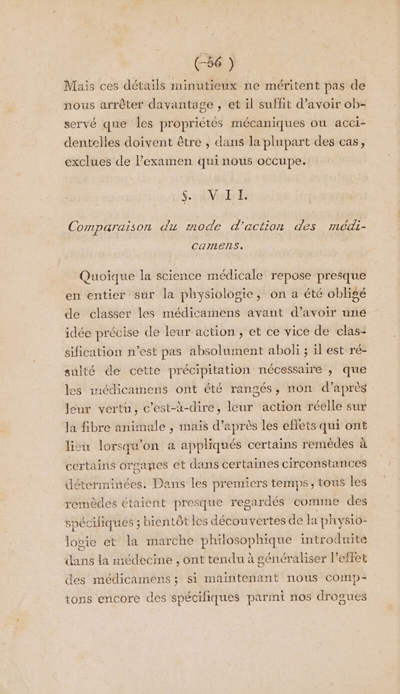 Mais ces détails minutieux ne méritent pas de nous arrêter davantage , et il suffit d’avoir ob- servé que les propriétés mécaniques ou acci- dentelles doivent être , dans la plupart des cas, exclues de l'examen quinous occupe. SAM Comparaison du mode d'action des médi- cumens. Quoique la science médicale repose presque en entier sur la physiologie, on a été obligé de classer les médicamens avant d’avoir uné idée précise de leur action, et ce vice de clas- sification n’est pas absolument aboli ; il est ré- sulté de cette précipitation nécessaire ; qe les miédicamens ont été rangés, non d’aprè leur vertu, c’est-à-dire, leur action réelle sur la fibre animale , mais d’après les effets qui ont lisu lorsqu'on a appliqués certains remèdes à certains organes et dans certaines circonstances déterminées. Dans les premiers temps, tous les remèdes étaient presque regardés comme des spéciiques ; bientôt les deSbays tes de la physio- logie et la marche philosophique introduite dans la médecine , ont tendu à généraliser l'effet des médicamens ; si maintenant nous comp tons encore des spécifiques parmi nos drogues