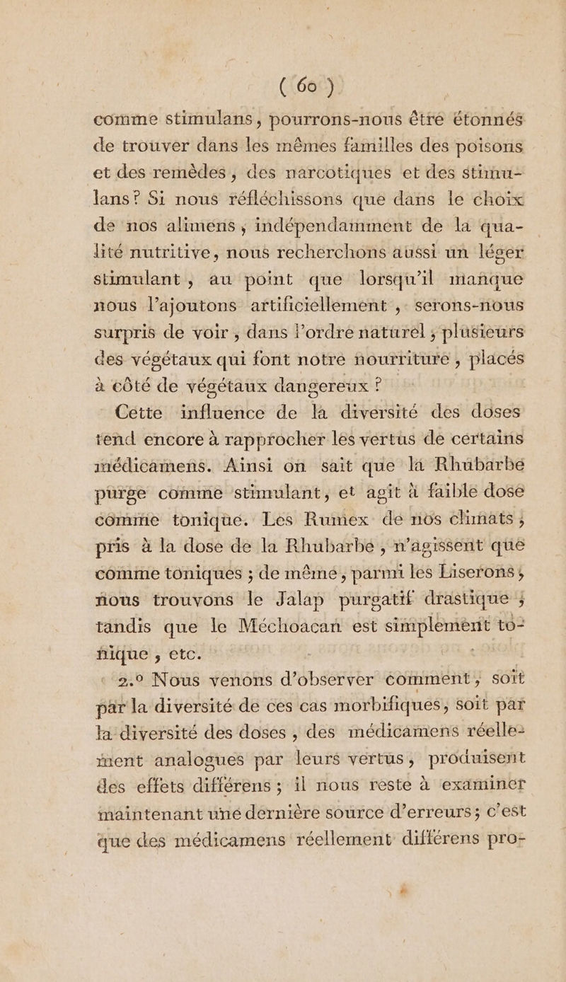 comme stimulans, pourrons-nous être étonnés de trouver dans les mêmes familles des poisons et des remèdes, des narcotiques et des stinu- ans ? Si nous réfléchissons que dans le choix de nos alimens ; indépendamment de la qua- lité nutritive, nous recherchons aussi un léger stimulant , au point que lorsqu'il manque nous l’ajoutons artificiellement , serons-nous si de voir , dans l’ordre naturel ; plusieurs des végétaux qui font notre nourriture ») placés à côté de végétaux dangereux ! P Cette influence de fa diversité des doses tend encore à rapprocher les vértus de certains médicamens. Ainsi on sait que 4 Rhubarbe purge comme stimulant, et agit à faible dose commtie tonique. Les Rumex de nos climats, pris à la dose de la Rhubarbe , n’agissent que comme toniques ; de même, parnni les Eiserons, nous trouvons le Jalap purgatif drastique j tandis que le Méchoacan est simplement to- hique , etc. 2.9 Nous venons d'observer comment, SOït par la diversité de ces cas morbifiques, Soit par la diversité des doses , des médicamens réelle: nent analogues par leurs vertus, produisent des effets différens ; il nous reste à examiner maintenant uné dernière source d’erreurs; c’est que des médicamens réellement différens pro-