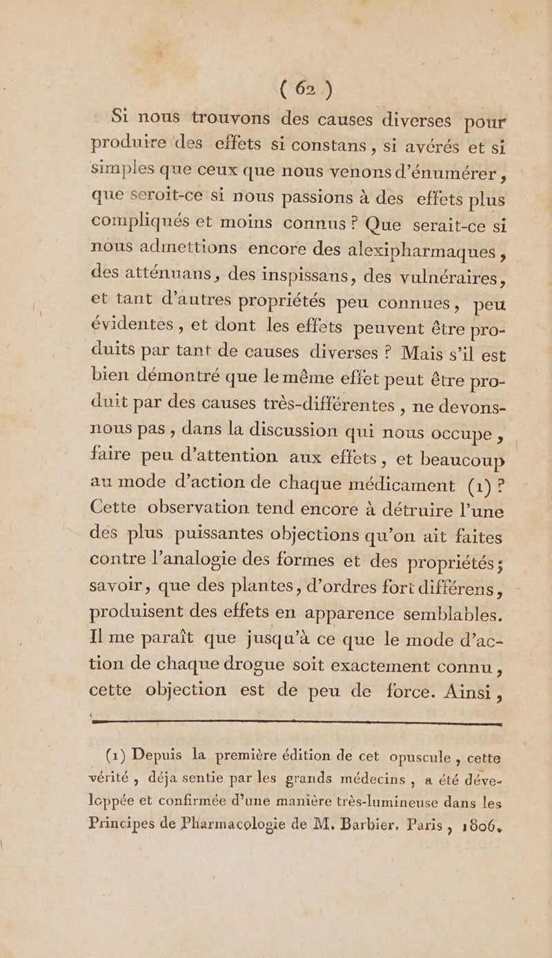 Si nous trouvons des causes diverses pour produire ‘des effets si constans , si avérés et si simples que ceux que nous venons d’énumérer , que seroit-ce si nous passions à des effets plus compliqués et moins connus ? Que serait-ce si nous admettions encore des alexipharmaques , des atténuans, des inspissans, des vulnéraires, et tant d’autres propriétés peu connues, peu évidentes , et dont les effats peuvent être pro- duits par tant de causes diverses ? Mais s’il est bien démontré que le même effet peut être pro- duit par des causes très-différentes , ne devons- nous pas , dans la discussion qui nous occupe , faire peu d’attention aux effets, et beaucoup u mode d'action de chaque médicament (1)? Cette observation tend encore à détruire l’une des plus puissantes objections qu’on ait faites contre l’analosie des formes et des propriétés ; savoir, que des plantes, d'ordres fort différens ; produisent des effets en apparence semblables. Il me paraît que jusqu’à ce que le mode d’ac- tion de chaque drogue soit exactement connu, cette objection est de peu de force. Ainsi : MEN Lil A1 RER A A Qt A PAL E QU E e (1) Depuis la première édition de cet opuscule , cette vérité » déja sentie par les grands médecins , a été déve- Icppée et confirmée d’une manière très-lumineuse dans les Principes de Pharmacologie de M. Barbier, Paris &gt; 10004