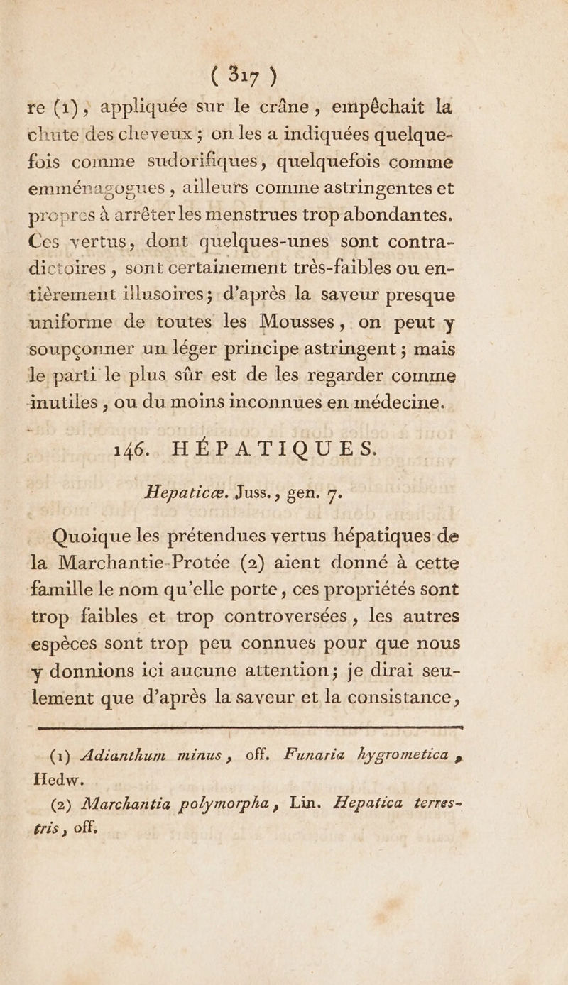 re (1), appliquée sur le crâne, empêchait la chute des cheveux ; on les a indiquées quelque- fois comme sudorifiques, quelquefois comme emménasogues , ailleurs comme astringentes et propres à arrêter les menstrues trop abondantes. Ces vertus, dont quelques-unes sont contra- dictoires , sont certainement très-faibles ou en- tièrement illusoires; d’après la saveur presque uniforme de toutes les Mousses, on peut y soupçonner un léger principe astringent ; mais le parti le plus sûr est de les regarder comme inutiles , ou du moins inconnues en médecine. .— 146. HÉPATIQUES. | Hepaticæ. Juss., gen. 7. Quoique les prétendues vertus hépatiques de la Marchantie-Protée (2) aient donné à cette famille le nom qu’elle porte, ces propriétés sont trop faibles et trop controversées, les autres espèces sont trop peu connues pour que nous y donnions ici aucune attention; je dirai seu- lement que d’après la saveur et la consistance, (1) Adianthum minus, off. Funaria hygrometica à Hedw. (2) Marchantia polymorpha, Lin. Hepatica terres- érés , OfF,