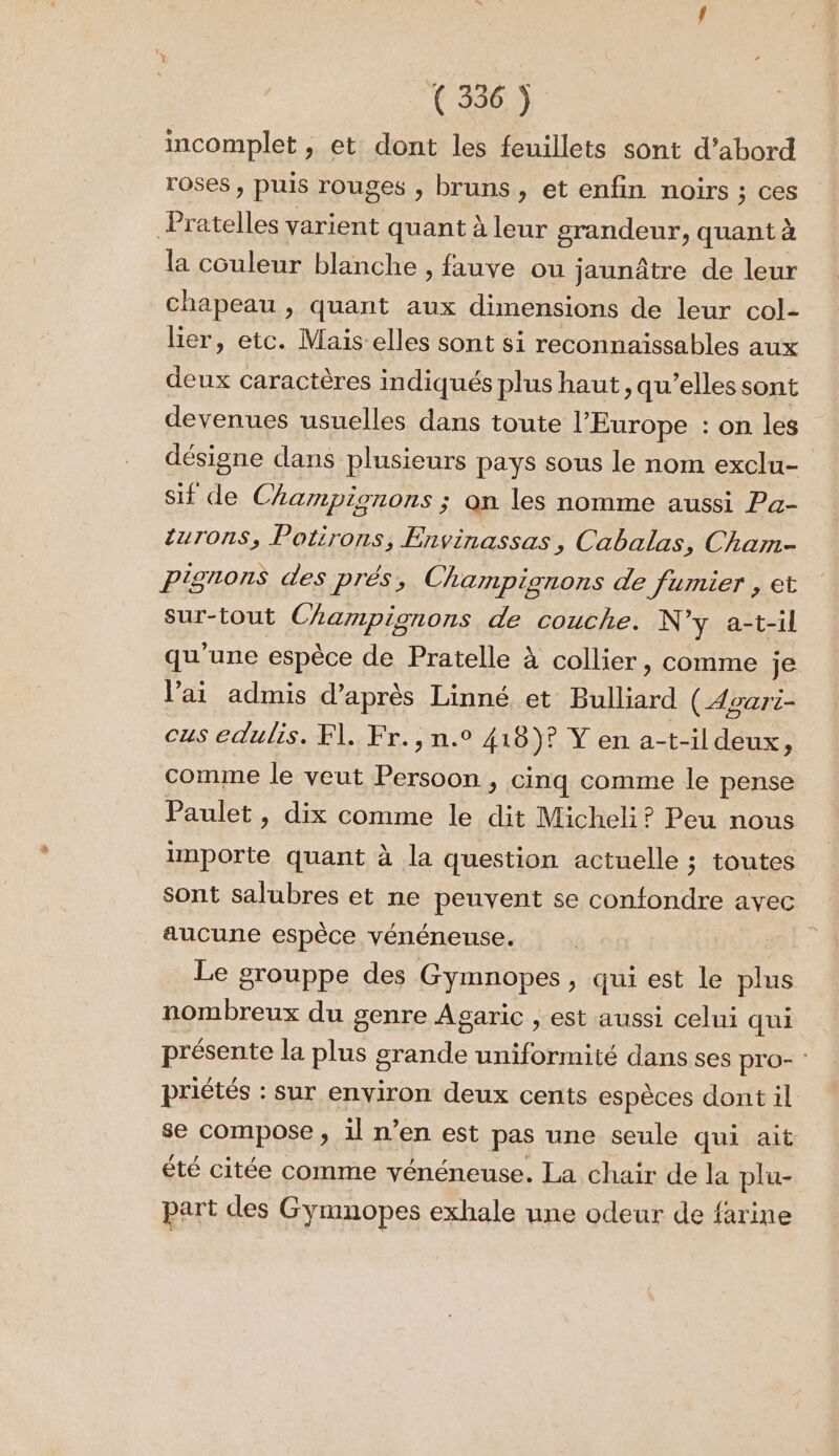 incomplet, et dont les feuillets sont d’abord roses, puis rouges , bruns , et enfin noirs ; ces Pratelles varient quant à leur grandeur, quant à la couleur blanche , fauve ou jaunâtre de leur chapeau , quant aux dimensions de leur col- lier, etc. Mais-elles sont si reconnaissables aux deux caractères indiqués plus haut, qu’elles sont devenues usuelles dans toute l’Europe : on les désigne dans plusieurs pays sous le nom exclu- sif de Champignons ; on les nomme aussi Pa- turons, Potirons, Envinassas, Cabalas, Cham- pignons des prés, Champignons de fumier , et sur-tout Champignons de couche. N y a-t-il qu'une espèce de Pratelle à collier, comme je l'ai admis d’après Linné et Bulliard (Agari- cus edulis. F\. Fr. ,n.° 418)? Y en a-t-il deux, comme le veut PAS ; Cinq comme le pense Paulet, dix comme le dit Micheli? Peu nous inporte quant à la question actuelle ; toutes sont salubres et ne peuvent se confondre avec aucune espèce vénénense. Le grouppe des Gymnopes, qui est le plus nombreux du genre Agaric , est aussi celui qui présente la plus grande uniformité dans ses pro- : priétés : sur environ deux cents espèces dont 1l se compose , il n’en est pas une seule qui ait été citée comme vénéneuse. La chair de la plu- part des Gymnopes exhale une odeur de farine