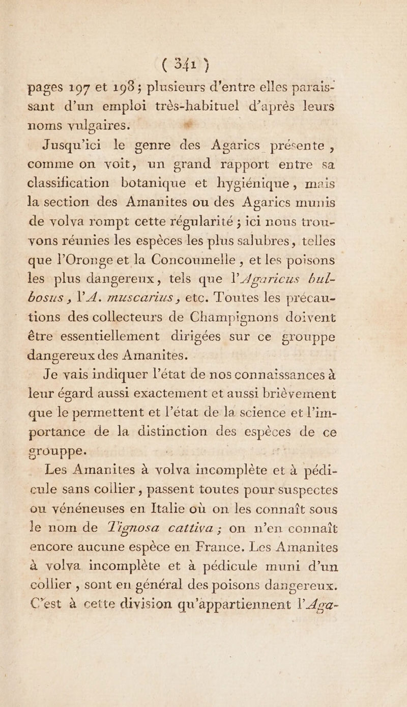 pages 197 et 195; plusieurs d’entre elles parais- sant d’un emploi très-habituel d’après leurs noms vulgaires. + | Jusqu'ici le genre des Agarics présente, comme on voit, un grand rapport entre sa classification botanique et hygiénique, mais la section des Amanites ou des Agarics munis de volva rompt cette régularité ; ici nous trou- vons réunies les espèces les plus salubres, telles que l’Oronge et la Concoumelle , et les poisons les plus dangereux, tels que l’Aouricus bul- bosus , VA. muscarius, etc. Toutes les précau- tions des collecteurs de Champignons doivent être essentiellement dirigées sur ce grouppe dangereux des Amanites. Je vais indiquer l’état de nos connaissances à leur ésard aussi exactement et aussi brièvement que le permettent et l’état de la science et l’im- portance de la distinction des espèces de ce srouppe. | 5h Les Amanites à volva incomplète et à pédi- cule sans coilier , passent toutes pour suspectes ou vénéneuses en Italie où on les connaît sous le nom de Tionosa cattiva ; on n’en connaît encore aucune espèce en France. Les Amanites à volva incomplète et à pédicule muni d’un collier , sont en général des poisons dangereux. C'est à cette division qu'appartiennent l’Aca-