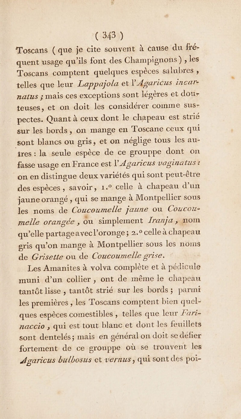 ( 345 ) Toscans (que je cite souvent à cause du fré- quent usage qu'ils font des Champignons) , les Toscans comptent quelques espèces salubres , telles que leur Lappajola et l’Agaricus incar- natus ; mais ces exceptions sont lésères et dou- teuses, et on doit les considérer comme sus- pectes. Quant à ceux dont le chapeau est strié sur les bords, on mange en Toscane ceux qui sont blancs ou gris, et on néglige tous les au- tres : la seule espèce de ce grouppe dont on fasse usage en France est l’4 garicus vaginatus ? on en distingue deux variétés qui sont peut-être des espèces , savoir, 1.° celle à chapeau d’un jaune orangé , qui se mange à Montpellier sous les noms de Coucoumelle jaune ou Coucou melle orangée , ou simplement Jranja, mom qu’elle partageavec l’oronge ; 2.0 celle à chapeau gris qu’on mange à Montpellier sous les noms de Grisette ou de Coucoumelle grise. Les Amanites à volva complète et à pédicule muni d’un collier , ont de même le chapeau tantôt lisse , tantôt strié sur les bords ; parmi les premières , les Toscans comptent bien quel- ques espèces comestibles , telles que leur Zari- naccio , qui est tout blanc et dont les feuillets sont dentelés; mais en général on doit se défier fortement de ce grouppe où se trouvent les Agaricus bulbosus et vernus , qui sont des poi-