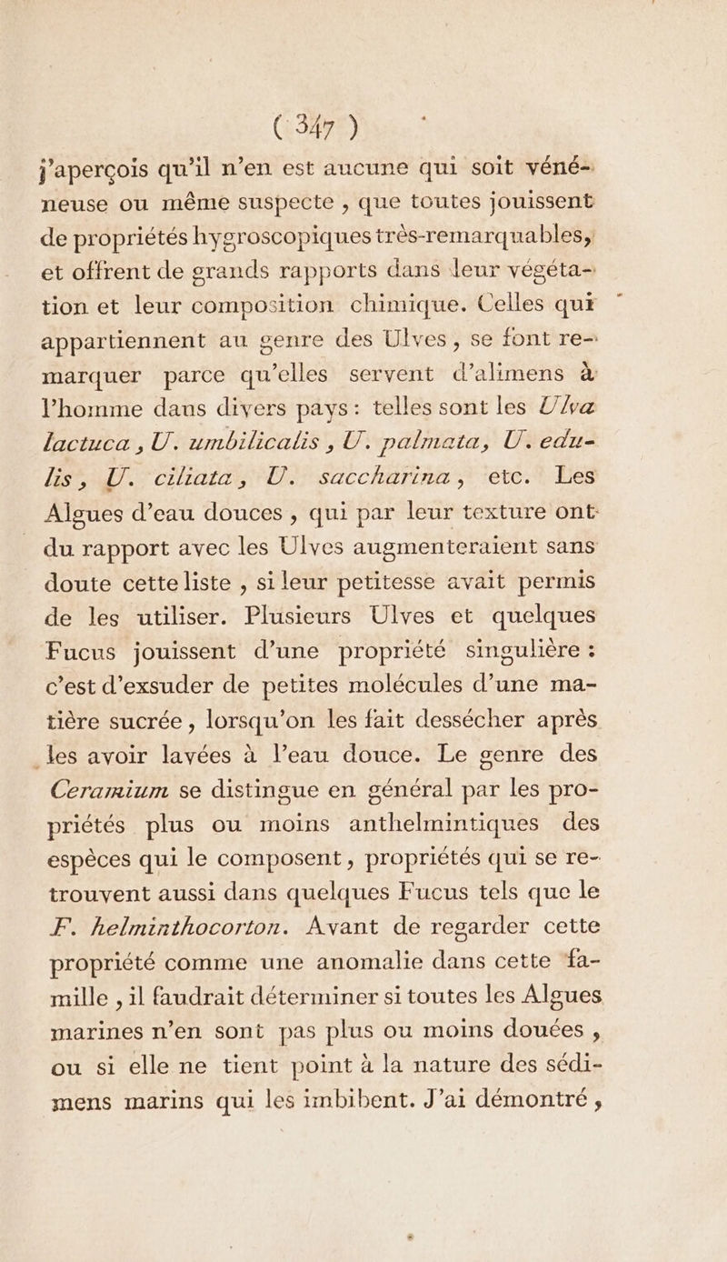 j'aperçois qu'il n’en est aucune qui soit véné- neuse ou même suspecte , que toutes jouissent de propriétés hygroscopiques très-remarquables, et offrent de grands rapports dans leur véséta- tion et leur composition chimique. Celles qux appartiennent au genre des Ulves, se font re- marquer parce qu’elles servent d’alimens à l’homme daus divers pays: telles sont les Va lactuca , U. umbilicalis , U. palmata, U. edu- SCD Cire D saccharina ,t téve-t es Algues d’eau douces , qui par leur texture ont du rapport avec les Ulves augmenteraient sans doute cette liste , si leur petitesse avait permis de les utiliser. Plusieurs Ulves et quelques Fucus jouissent d’une propriété singulière : c’est d’exsuder de petites molécules d’une ma- tière sucrée , lorsqu'on les fait dessécher après _les avoir layées à l’eau douce. Le genre des Cerarmium se distingue en général par les pro- priétés plus ou moins anthelmintiques des espèces qui le composent, propriétés qui se re- trouvent aussi dans quelques Fucus tels que le F. helminthocorton. Avant de regarder cette propriété comme une anomalie dans cette fa- mille , il faudrait déterminer si toutes les Algues marines n’en sont pas plus ou moins douées , ou si elle ne tient point à la nature des sédi- mens marins qui les imbibent. J’ai démontré ,