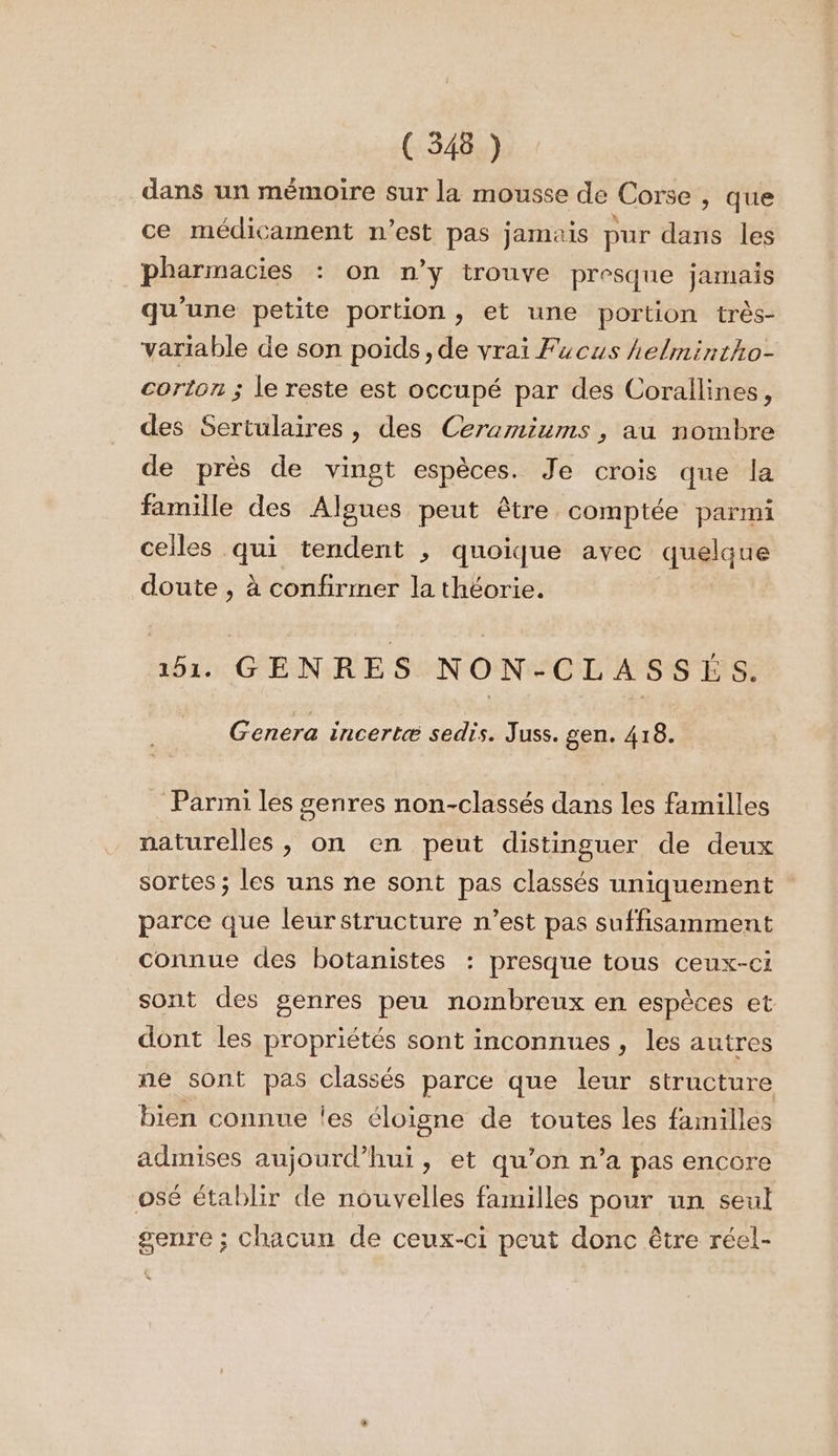 dans un mémoire sur la mousse de Corse , que ce médicament n’est pas jamais pur dans les pharmacies : on n’y trouve presque jamais qu'une petite portion, et une portion très- variable de son poids, de vrai Fucus helmintho- corton ; le reste est occupé par des Corallines, des Sertulaires , des Ceramiums , au nombre de près de vingt espèces. Je crois que la famille des Algues peut être comptée parmi celles qui tendent , quoique avec quelque doute , à confirmer la théorie. 151. GENRES NON-CLASSÉS. Genera incertæ sedis. Juss. gen. 418. Parmi les genres non-classés dans les familles naturelles , on en peut distinguer de deux sortes ; les uns ne sont pas classés uniquement parce que leur structure n’est pas suffisamment connue des botanistes : presque tous ceux-ci sont des genres peu nombreux en espèces et dont les propriétés sont inconnues, les autres ne sont pas classés parce que leur structure bien connue es éloigne de toutes les familles admises aujourd’hui, et qu’on n’a pas encore osé établir de nouvelles familles pour un seul genre ; chacun de ceux-ci peut donc être réel-