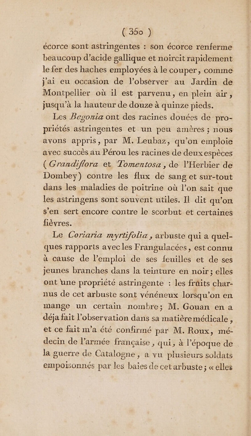 écorce sont astringentes : son écorce renferme beaucoup d’acide gallique et noircit rapidement le fer des haches employées à le couper, comme jai eu occasion de l’obsèrver au Jardin de Montpellier où 1l est parvenu, en plein air, jusqu’à la hauteur de douze à quinze pieds. Les Begonia ont des racines douées de pro- priétés astringentes et un peu amères ; nous avons appris, par M. Leubaz, qu’on emploie avec succès au Pérou les racines de deuxespèces ( Grandiflora et Tomentosa, de l’'Herbier de Dombey) contre les flux de sang et sur-tout dans les maladies de poitrine où l’on sait que les astringens sont souvent utiles. Il dit qu’on s’en sert encore contre le scorbut et certaines fièvres. Le Coriaria myrtifolia , arbuste qui a quel- ques rapports avec les Frangulacées, est connu a cause de l’emploi de ses feuilles et de ses jeunes branches dans la teinture en noir; elles ont une propriété astringente : les früits char- nus de cet arbuste sont vénéneux lorsqu'on ent mange un certain nombre; M. Gouan en a déja fait l'observation dans sa matière médicale , et ce fait n’a été confirmé par M. Roux, mé- decin de l’armée française , qui, à l’époque de la guerre de Catalogne, a vu plusieurs soldats empoisonnés par les baies de cet arbuste; «elles