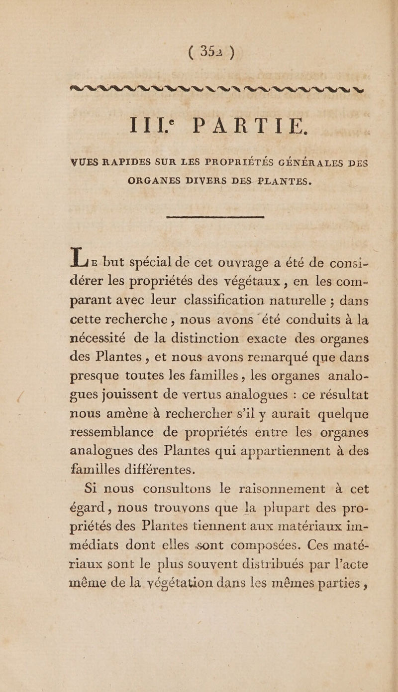 PL PES R LBLTe VUES RAPIDES SUR LES PROPRIÉTÉS GÉNÉRALES DES ORGANES DIVERS DES PLANTES. 15e but spécial de cet ouvrage a été de consi- dérer les propriétés des végétaux , en les com- parant avec leur classification naturelle ; dans cette recherche , nous avons été conduits à la nécessité de la distinction exacte des organes des Plantes , et nous avons remarqué que dans presque toutes les familles ; les organes analo- gues jouissent de vertus analogues : ce résultat nous amène à rechercher s’il y aurait quelque ressemblance de propriétés entre les organes analogues des Plantes qui appartiennent à des familles différentes. Si nous consultons le raisonnement à cet égard , nous trouvons que la plupart des pro- priétés des Plantes tiennent aux matériaux im- médiats dont elles sont composées. Ces maté- riaux sont le plus souvent distribués par l’acte mème de la végétation dans les mêmes parties,