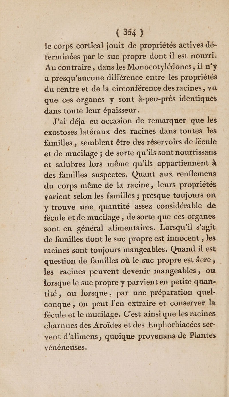 le corps cortical jouit de propriétés actives dé- terminées par le suc propre dont il est nourri. Au contraire , dans les Monocotylédones, il n°ÿ a presqu’aucune différence entre les propriétés du centre et de la circonférence des racines, vw que ces organes y sont à-peu-près identiques dans toute leur épaisseur. J'ai déja eu occasion de remarquer que les exostoses latéraux des racines dans toutes les familles, semblent être des réservoirs de fécule et de mucilage ; de sorte qu’ils sont nourrissans et salubres lors même qu’ils appartiennent à des familles suspectes. Quant aux renflemens du corps même de la racine, leurs propriétés varient selon les familles ; presque toujours on y trouve une quantité assez considérable de fécule et de mucilage , de sorte que ces organes sont en général alimentaires. Lorsqu'il s’agit de familles dont le suc propre est innocent , les racines sont toujours mangeables. Quand il est question de familles où le suc propre est âcre, les racines peuvent devenir mangeables, ou lorsque le suc propre y parvienten petite quan- tité, ou lorsque, par une préparation quel- conque , on peut l’en extraire et conserver la fécule et le mucilage. C’est ainsi que les racines charnues des Aroïdes et des Euphorbiacées ser- vent d’alimens, quoique proyenans de Plantes vénéneuses.