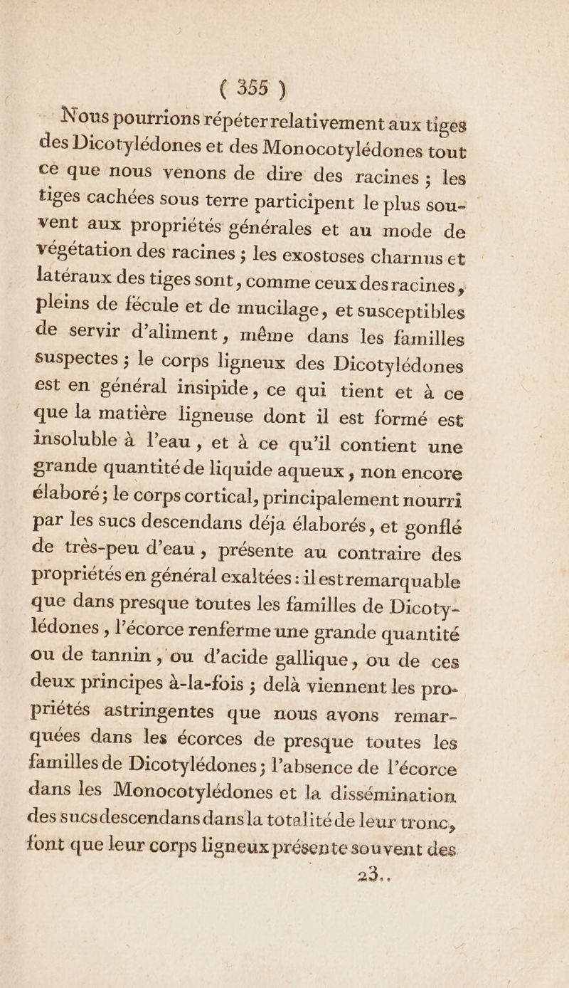 Nous pourrions répéterrelativement aux tiges des Dicotylédones et des Monocotylédones tout ce que nous venons de dire des racines ; les tiges cachées sous terre participent le plus sou- vent aux propriétés générales et au mode de végétation des racines ; les exostoses charnus et latéraux des tiges sont, comme ceux des racines pleins de fécule et de mucilage, et susceptibles de servir d’aliment » même dans les familles suspectes ; le corps ligneux des Dicotylédones est en général insipide, ce qui tient et à ce que la matière lieneuse dont il est formé est insoluble à l’eau , et À ce qu'il contient une grande quantité de liquide aqueux , non encore élaboré; le corps cortical, principalement nourri par les sucs descendans déja élaborés, et gonflé de très-peu d’eau, présente au contraire des propriétés en général exaltées:ilest remarquable que dans presque toutes les familles de Dicoty- lédones , l'écorce renferme une grande quantité ou de tannin , ou d’acide sallique, ou de ces deux principes à-la-fois ; delà viennent les pro- priétés astringentes que nous avons remar- quées dans les écorces de presque toutes les familles de Dicotylédones ; l’absence de l'écorce dans les Monocotylédones et la dissémination des sucsdescendans dansla totalité de leur tronc, font que leur corps ligneux présente souvent des 29%: