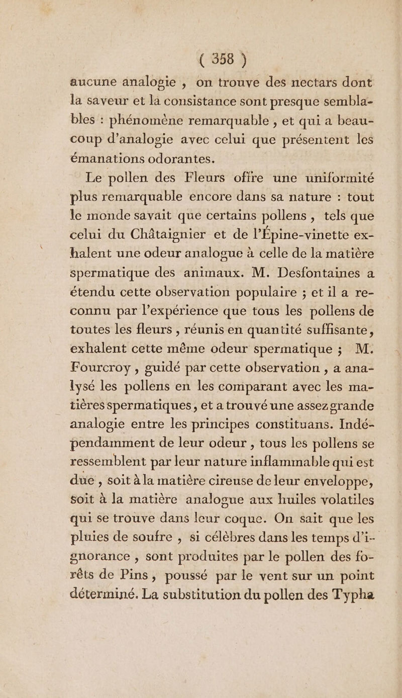 aucune analogie , on trouve des nectars dont la saveur et la consistance sont presque sembla- bles : phénomène remarquable , et qui a beau- coup d’analosie avec celui que présentent les émanations odorantes. Le pollen des Fleurs offre une uniformité plus remarquable encore dans sa nature : tout le monde savait que certains pollens , tels que celui du Châtaignier et de l’Épine-vinette ex- halent une odeur analogue à celle de la matière spermatique des animaux. M. Desfontaines a étendu cette observation populaire ; et il a re- connu par l’expérience que tous les pollens de toutes les fleurs , réunis en quantité suffisante, exhalent cette même odeur spermatique ; M. Fourcroy , guidé par cette observation , a ana- lysé les pollens en les comparant avec les ma- tières spermatiques, et a trouvé une assez srande analogie entre les principes constituans. Indé- pendamment de leur odeur , tous les pollens se ressemblent par leur nature inflammable qui est due , soit à la matière cireuse de leur enveloppe, soit à la matière analogue aux huiles volatiles qui se trouve dans leur coque. On sait que les pluies de soufre , si célèbres dans les temps d’i- gnorance , sont produites par le pollen des fo- rêts de Pins, poussé par le vent sur un point déterminé. La substitution du pollen des Typha