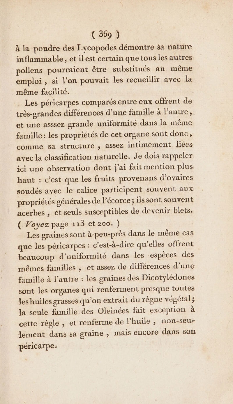 à la poudre des Lycopodes démontre $a nature inflammable, et ilest certain que tous les autres pollens pourraient être substitués au même emploi , si l’on pouvait les recueillir avec la même facilité. | Les péricarpes comparés entre eux offrent de très-grandes différences d’une famille à l’autre, et une asssez grande uniformité dans la même famille : les propriétés de cet organe sont donc, comme sa structure , assez intimement liées avec la classification naturelle. Je dois rappeler ici une observation dont j'ai fait mention plus haut : c’est que les fruits provenans d’ovaires soudés avec le calice participent souvent aux propriétés générales de l’écorce ; ilssont souvent acerbes , et seuls susceptibles de devenir blets. ( Voyez page 113 et 200. ) Les graines sont à-peu-près dans le même cas que les péricarpes : c’est-à-dire qu’elles offrent beaucoup d’uniformité dans les ‘espèces des mêmes familles , et assez de différences d’une famille à l’autre : les graines des Dicotylédones sont les organes qui renferment presque toutes les huiles grasses qu’on extrait du règne végétal; la seule famille des Oleinées fait exception à cette règle , et renferme de l’huile , non-seu- lement dans sa graine , mais encore dans son péricarpe.