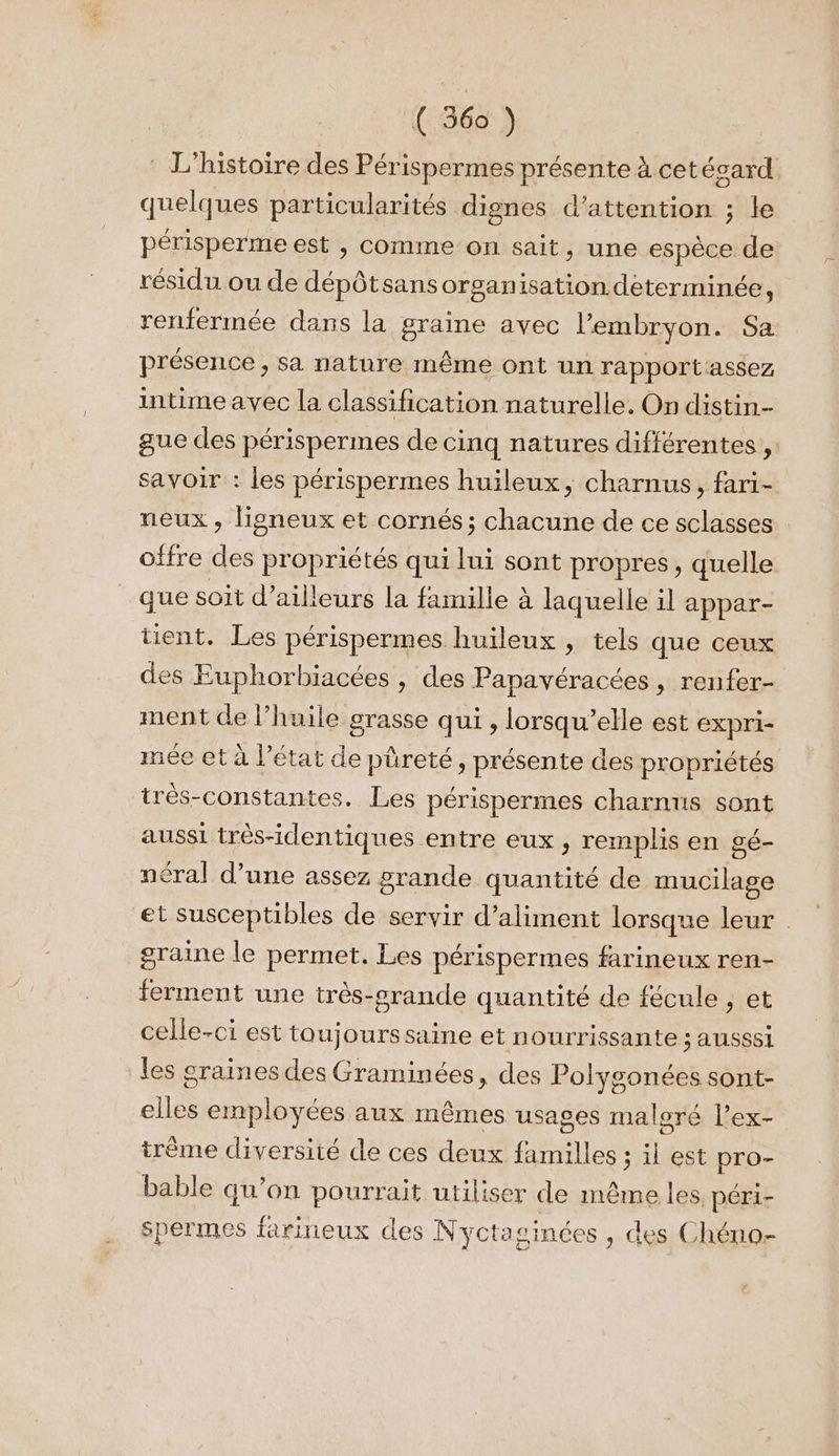: L'histoire des Périspermes présente à cet ésard quelques particularités dignes d’attention ; le périsperme est , comme on sait, une espèce de résidu ou de dépôtsans organisation determinée, renfermée dans la graine avec l'embryon. Sa présence , Sa nature même ont un rapportassez intime avec la classification naturelle. On distin-- gue des périspermes de cinq natures différentes ,. savoir : les périspermes huileux, charnus, fari- neux , ligneux et cornés ; chacune de ce sclasses offre des propriétés qui lui sont propres, quelle que soit d’ailleurs la famille à laquelle il appar- tient. Les périspermes huileux , tels que ceux des Euphorbiacées , des Papavéracées, renfer- ment de l’huile grasse qui , lorsqu'elle est expri- mée et à l’état de püreté, présente des propriétés trés-constantes. Les périspermes charnus sont aussi très-identiques entre eux , remplis en gé- néral d’une assez grande quantité de mucilage et susceptibles de servir d’aliment lorsque leur graine le permet. Les périspermes farineux ren- ferment une très-srande quantité de fécule , et celle-ci est toujourssaine et nourrissante ; ausssi les graines des Graminées, des Polygonées sont- elles employées aux mêmes usages maloré l’ex- trème diversité de ces deux familles ; il est pro- bable qu’on pourrait utiliser de même les péri- spermes farineux des N yctasinées , des Chéno-