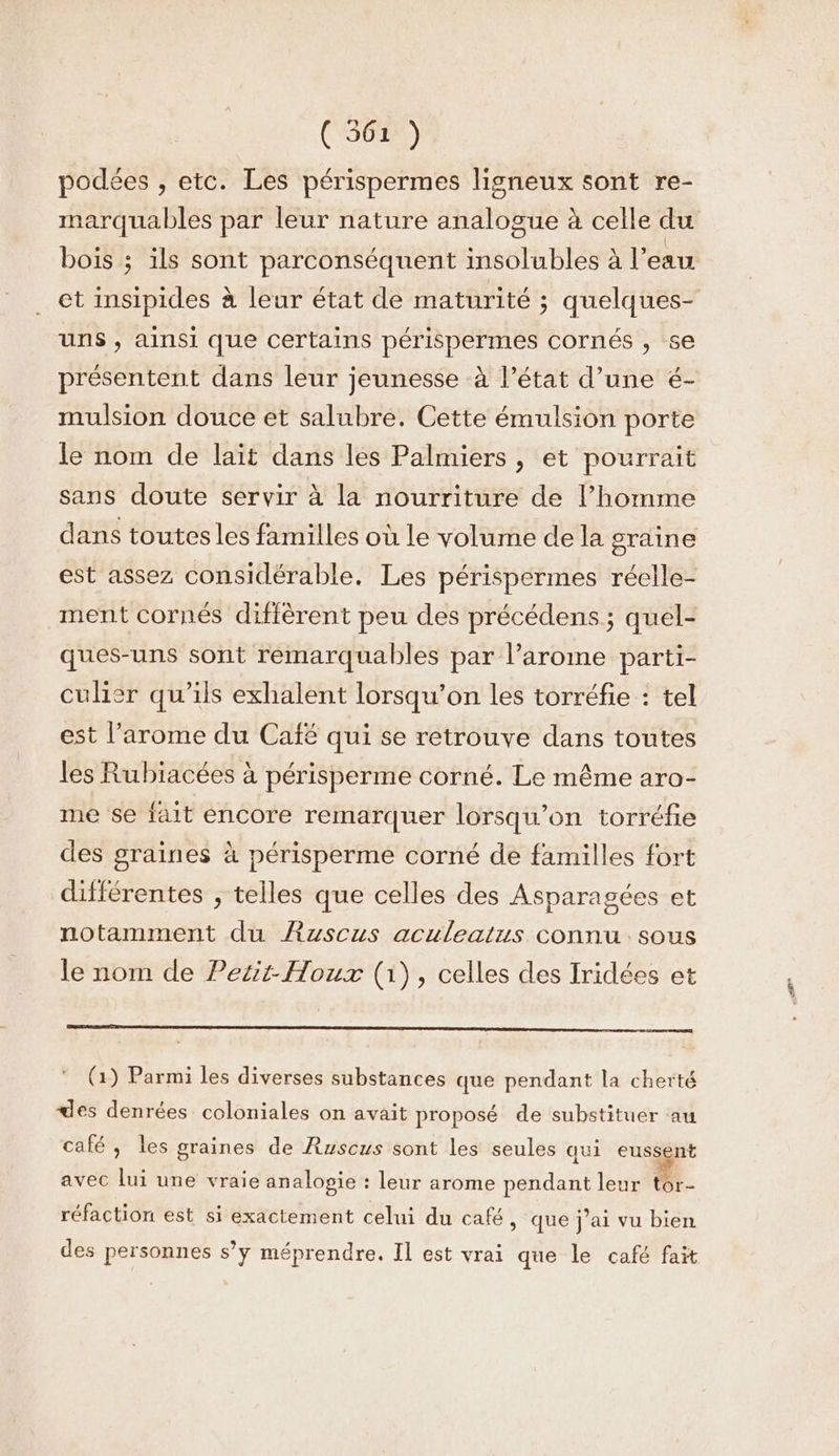 (SG) podées , etc. Les périspermes ligneux sont re- marquables par leur nature analogue à celle du bois ; ils sont parconséquent insolubles à l'eau et insipides à leur état de maturité ; quelques- uns , ainsi que certains périspermes cornés , 5e présentent dans leur jeunesse à l’état d’une é- mulsion douce et salubre. Cette émulsion porte le nom de lait dans les Palmiers , et pourrait sans doute servir à la nourriture de l’homme dans toutes les familles où le volume dela graine est assez considérable. Les périspermes réelle- ment cornés diffèrent peu des précédens ; quel- ques-uns sont remarquables par l’arome parti- culier qu'ils exhalent lorsqu'on les torréfie : tel est l’arome du Caïé qui se retrouve dans toutes les Rubiacées à périsperme corné. Le même aro- me se fait encore remarquer lorsqu'on torréfie des graines à périsperme corné de familles fort différentes , telles que celles des Asparagées et notamment du ÆRuscus aculeatus connu sous le nom de Petit- Houx (1), celles des Iridées et (1) Parmi les diverses substances que pendant la cherté des denrées coloniales on avait proposé de substituer au café, les graines de Ruscus sont les seules aui eussent avec lui une vraie analogie : leur arome pendant leur tor- réfaction est si exactement celui du café > que j'ai vu bien des personnes s’y méprendre. Il est vrai que le café fait