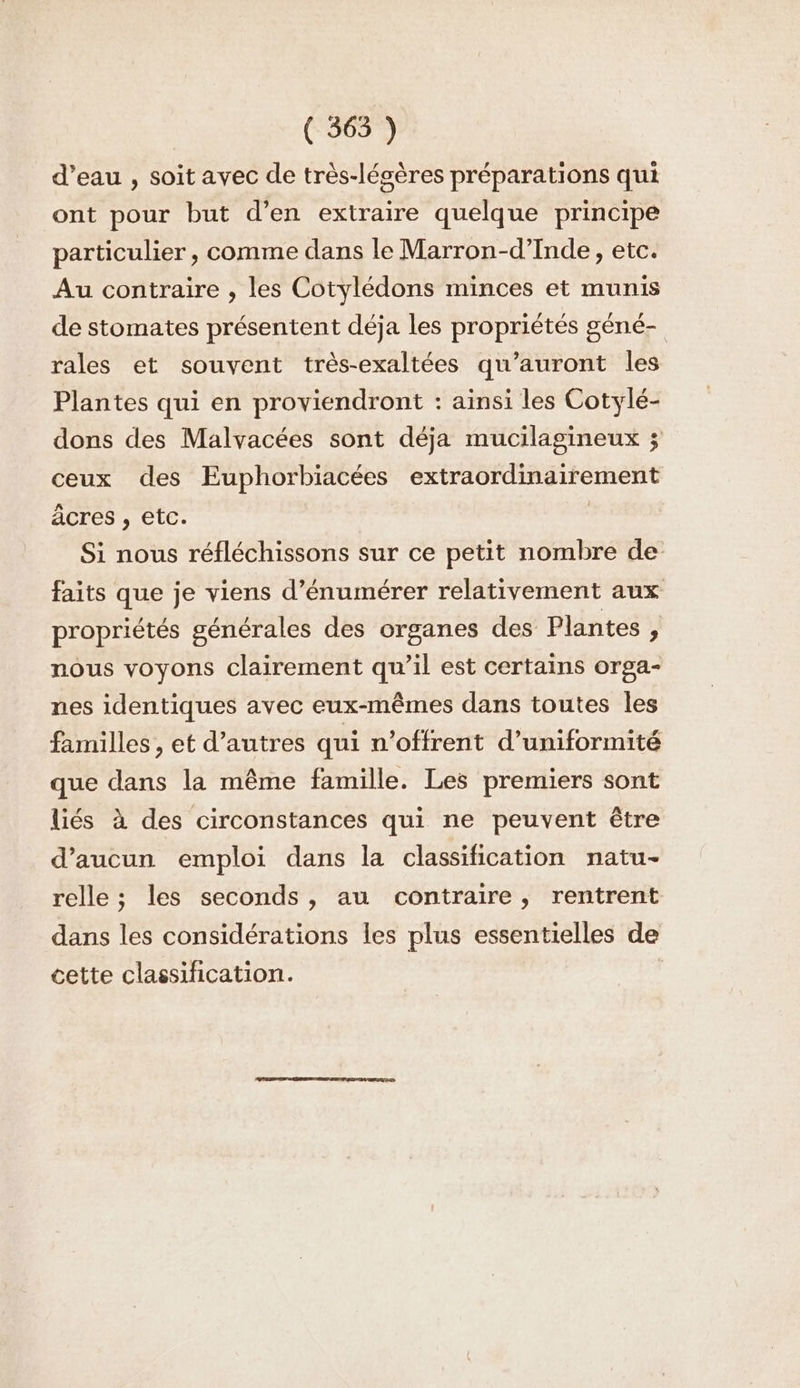 d’eau , soit avec de très-lésères préparations qui ont pour but d’en extraire quelque principe particulier, comme dans le Marron-d’Inde, etc. Au contraire , les Cotylédons minces et munis de stomates présentent déja les propriétés géné- rales et souvent très-exaltées qu’auront les Plantes qui en proviendront : ainsi les Cotylé- dons des Malvacées sont déja mucilagineux ; ceux des Euphorbiacées extraordinairement âcres , etc. | Si nous réfléchissons sur ce petit nombre de faits que je viens d’énumérer relativement aux propriétés générales des organes des Plantes , nous voyons clairement qu’il est certains orga- nes identiques avec eux-mêmes dans toutes les familles , et d’autres qui n’offrent d’uniformité que dans la même famille. Les premiers sont liés à des circonstances qui ne peuvent être d'aucun emploi dans la classification natu- relle ; les seconds, au contraire, rentrent dans les considérations les plus essentielles de cette classification.